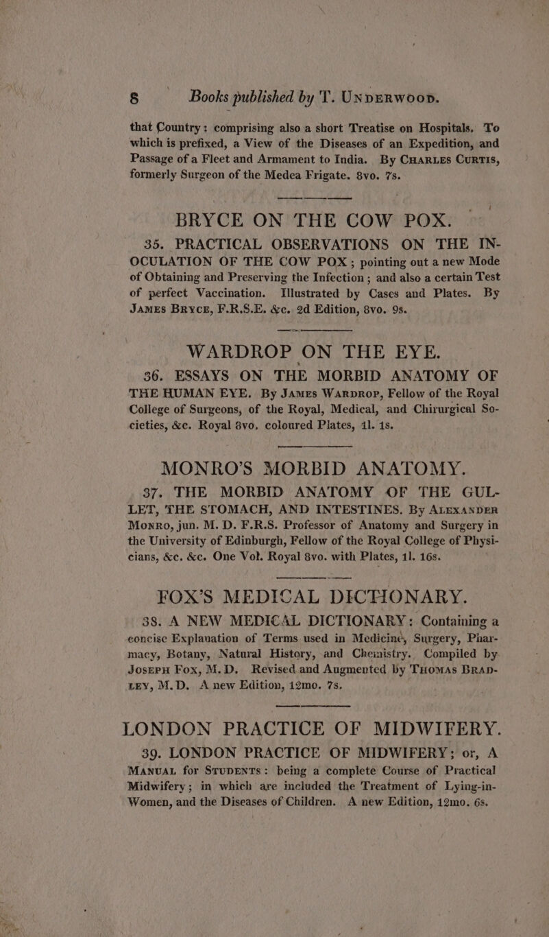 om. ee wy that Country: comprising also a short Treatise on Hospitals, To which is prefixed, a View of the Diseases of an Expedition, and Passage of a Fleet and Armament to India. By CHARLES CurRTIS, formerly Surgeon of the Medea Frigate. 8vo. 7s. ee ee ee BRYCE ON THE COW POX. 35. PRACTICAL OBSERVATIONS ON THE IN- OCULATION OF THE COW POX;; pointing out a new Mode of Obtaining and Preserving the Infection ; and also a certain Test of perfect Vaccination. Illustrated by Cases and Plates. By JAMES Bryce, F.R,S.E. &amp;c. 2d Edition, 8vo. 9s. Ties WARDROP ON THE EYE. 36. ESSAYS ON THE MORBID ANATOMY OF THE HUMAN EYE. By James Warprop, Fellow of the Royal College of Surgeons, of the Royal, Medical, and Chirurgical So- cieties, &amp;c. Royal 8vo, coloured Plates, il. 1s. os MONRO’S MORBID ANATOMY. 37. THE MORBID ANATOMY OF THE GUL- LET, THE STOMACH, AND INTESTINES. By ALEXANDER Monro, jun. M. D. F.R.S. Professor of Anatomy and Surgery in the University of Edinburgh, Fellow of the Royal College of Physi- cians, &amp;c. &amp;c. One Vol. Royal 8vo. with Plates, 11. 16s. — FOX’S MEDICAL DICTIONARY. 38. A NEW MEDICAL DICTIONARY: Containing a concise Explanation of Terms used in Medicine, Surgery, Phar- macy, Botany, Natural History, and Cheinistry.. Compiled by JosepH Fox, M.D. Revised. and Augmented by THomAs BRaAp- LEY, M.D. A new Edition, 12mo. 7s. 39. LONDON PRACTICE OF MIDWIFERY; or, A MANUAL for STUDENTs: being a complete Course of Practical Midwifery ; in which are included the Treatment of Lying-in- Women, and the Diseases of Children. A new Edition, 12mo. 6s.