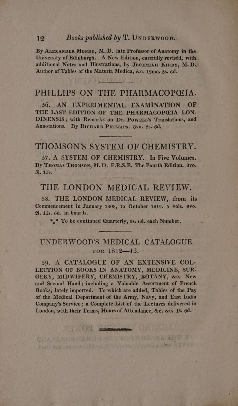 By ALEXANDER Monro, M.D. late Professor of Anatomy in the. University of Edinburgh. A New Edition, carefully revised, with additional Notes and Illustrations, by Jeremian Krrpy, M. D.: Author of Tables of the Materia Medica, &amp;c. 12mo. 5s. 6d. oe PHILLIPS ON THE PHARMACOPGIA. 56. AN EXPERIMENTAL EXAMINATION OF THE LAST EDITION OF THE PHARMACOPGIA LON- DINENSIS ; with Remarks on Dr. Powe .t’s Translations, and Annotations. By RicHarp PHILLPs. 8vo. 5s. 6d. THOMSON’S SYSTEM OF CHEMISTRY. 57. A SYSTEM. OF CHEMISTRY. In Five Volumes. By Tuomas Tomson, M.D. F.R.S.E. The Fourth Edition. 8vo. 31.153; | THE LONDON MEDICAL REVIEW. 58. THE LONDON MEDICAL REVIEW, from its Commencement in January 1808, to October 1812. 5 vols. 8vo. 2]. 12s. 6d. in boards. *.* To be continued Quarterly, 2s. 6d. each Number. a rp UNDERWOOD’S MEDICAL CATALOGUE FOR 1812—13. 59. A CATALOGUE OF AN EXTENSIVE COL- LECTION OF BOOKS IN ANATOMY, MEDICINE, SUR- GERY, MIDWIFERY, CHEMISTRY, BOTANY, &amp;c. New and Second Hand; including a Valuable Assortment of French Books, lately imported. To which are added, Tables of the Pay of the Medical Department of the Army, Navy, and East India Company’s Service ; a Complete List of the Lectures delivered in London, with their Terms, Hours of Attendance, &amp;c. &amp;c. 1s. 6d.