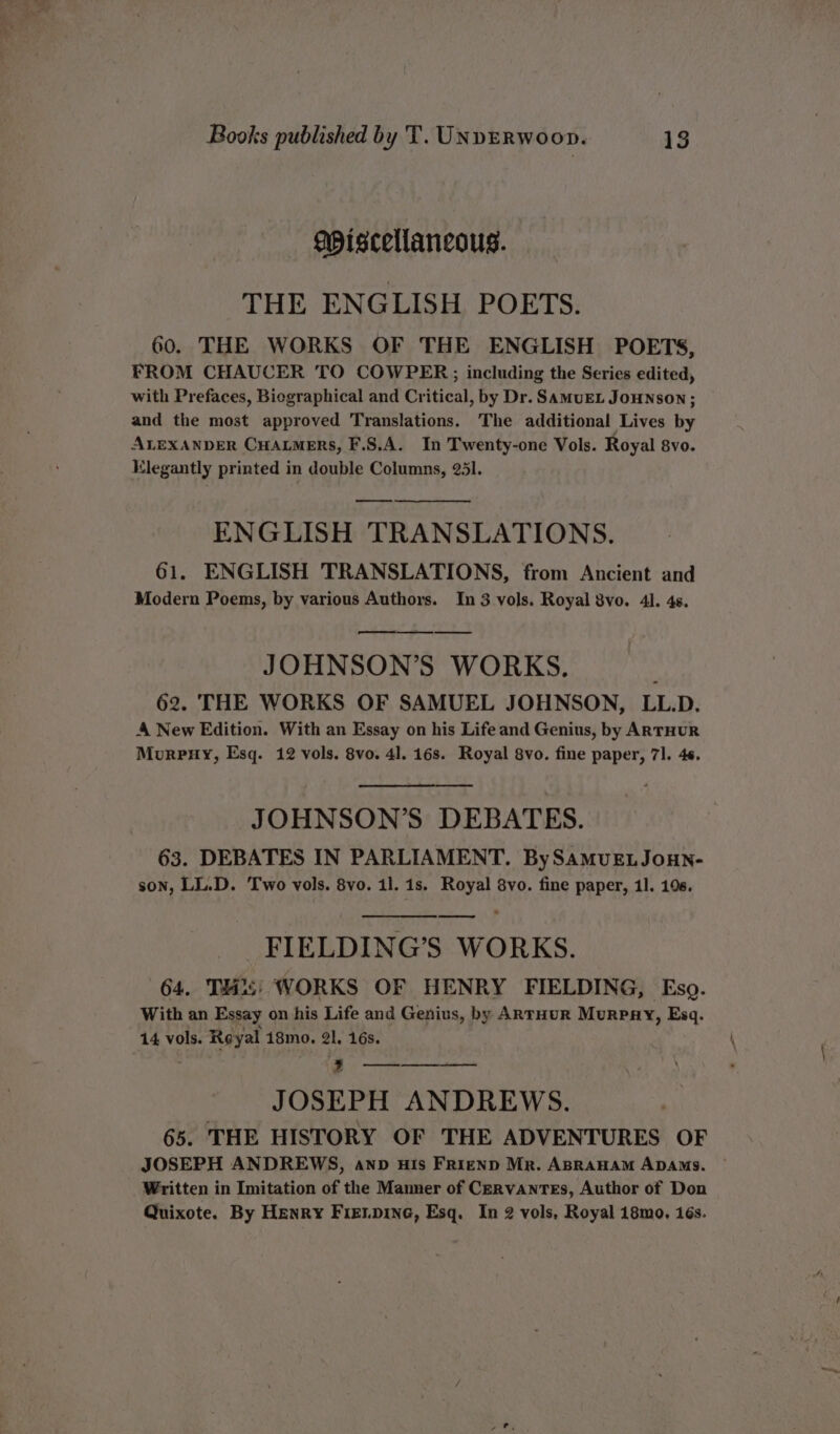 apiscellancous. THE ENGLISH POETS. 60. THE WORKS OF THE ENGLISH POETS, FROM CHAUCER TO COWPER;; including the Series edited, with Prefaces, Biegraphical and Critical, by Dr. SamuEL JOHNSON; and the most approved Translations. The additional Lives by ALEXANDER CHALMERS, F.S.A. In Twenty-one Vols. Royal 8vo. Elegantly printed in double Columns, 251. ENGLISH TRANSLATIONS. 61. ENGLISH TRANSLATIONS, from Ancient and Modern Poems, by various Authors. In 3 vols. Royal 8vo. 4. 4s. a JOHNSON’S WORKS. 62. THE WORKS OF SAMUEL JOHNSON, LL.D. A New Edition. With an Essay on his Life and Genius, by ARTHUR Morpny, Esq. 12 vols. 8vo. 41. 16s. Royal 8vo. fine paper, 71. 46. JOHNSON’S DEBATES. 63. DEBATES IN PARLIAMENT. BySamMuELJouHN- son, LL.D. Two vols. 8vo. 11. 1s. Royal 8vo. fine paper, 1]. 196. FIELDING’S WORKS. 64. THis; WORKS OF HENRY FIELDING, Eso. With an Essay on his Life and Genius, by ARTHUR MurRPRY, Esq. 14 vols. Reyal 18mo. 2l, 16s. naan ee aes JOSEPH ANDREWS. 65. THE HISTORY OF THE ADVENTURES OF JOSEPH ANDREWS, anp uis Frienp Mr. ABRAHAM ADAMs. ~ Written in Imitation of the Manner of Cervantes, Author of Don Quixote. By Henry Fienpine, Esq. In 2 vols, Royal 18mo. 16s.