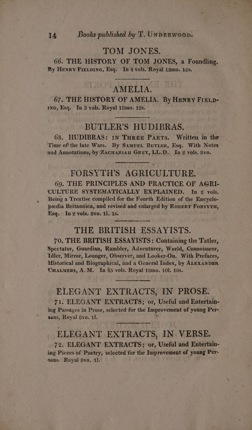 TOM JONES. 66. THE HISTORY OF TOM JONES, a Foundling. By Henry Freipine, Esq. In 4 vols. Royal 18mo. 16s. -_—_——— AMELIA. 67. THE HISTORY OF AMELIA. By Henry FIELD- ING, Esq. In 3 yols. Royal 18mo. 12s. —— BUTLER’S HUDIBRAS. 68. HUDIBRAS: IN THREE PARTS. Written in the ‘Time ofthe late Wars. By SAmurL BuTLeR, Esq. With Notes and Annotations, by ZAcHARIAH GREY, LL.D. In 2 vols. 8vo. FORSYTH’S AGRICULTURE. 69. THE PRINCIPLES AND PRACTICE OF AGRI- CULTURE SYSTEMATICALLY EXPLAINED. In 2 vols. Being a Treatise compiled for the Fourth Edition of the Encyclo- pedia Britannica, and revised and enlarged by RoserT ForsytnH, Esq. In 2 vols. 8vo. il. 4s. ee en ee THE BRITISH ESSAYISTS. 70. THE BRITISH ESSAYISTS : Containing the Tatler, Spectator, Guardian, Rambler, Adventurer, World, Connoisseur, Idler, Mirror, Lounger, Observer, and Looker-On. With Prefaces, Historical and Biographical, and a General Index, by ALEXANDER CHatmers, A.M. In 45 vols. Royal 18mo. 101. 10s. —— eee ELEGANT EXTRACTS, IN PROSE. 71. ELEGANT EXTRACTS; or, Useful and Entertain- ing Passages in Prose, selected for the Improvement of young Per- sons, Royal Svo. il. 4 ELEGANT EXTRACTS, IN VERSE. 72. ELEGANT EXTRACTS; or, Useful and Entertain- ing Pieces of Poetry, selected for the Improvement of young Per- sons. Royal 8vo, 1].