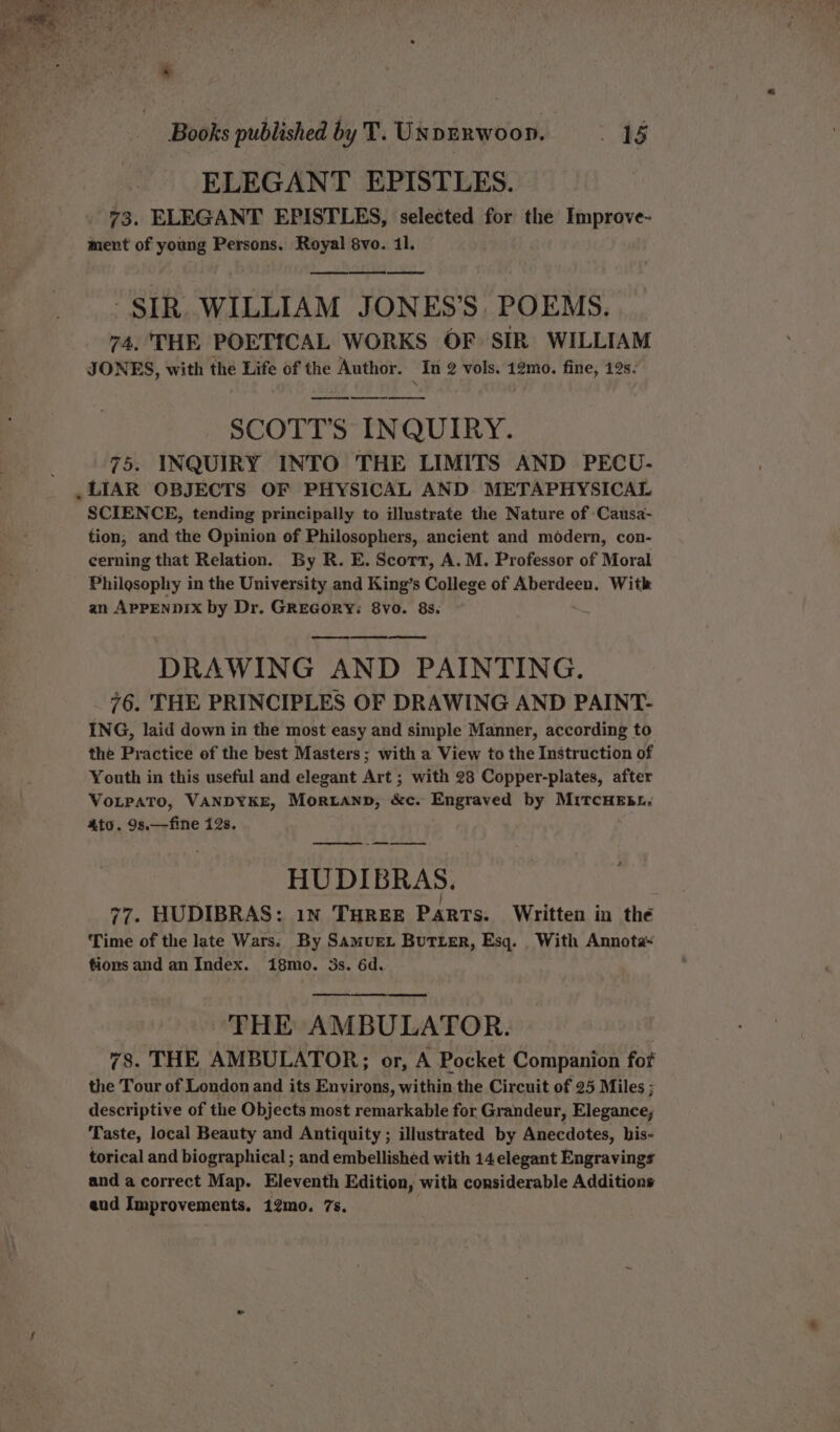 ELEGANT EPISTLES. 73. ELEGANT EPISTLES, selected for the Improve- ment of young Persons. Royal 8vo. 11. SIR. WILLIAM JONES’S, POEMS. 74, THE POETICAL WORKS OF SIR WILLIAM JONES, with the Life of the Author. In 2 vols. 12mo. fine, 12s. ee ee SCOTT'S INQUIRY. 75. INQUIRY INTO THE LIMITS AND PECU- LIAR OBJECTS OF PHYSICAL AND METAPHYSICAL SCIENCE, tending principally to illustrate the Nature of :Causa- tion, and the Opinion of Philosophers, ancient and modern, con- cerning that Relation. By R. E. Scorr, A.M. Professor of Moral Philosophy in the University and King’s College of Aberdeen. With an APPENDIX by Dr. GREGORY: 8vo. 8s. oe DRAWING AND PAINTING. _ 76. THE PRINCIPLES OF DRAWING AND PAINT- ING, laid down in the most easy and simple Manner, according to the Practice of the best Masters; with a View to the Instruction of Youth in this useful and elegant Art ; with 28 Copper-plates, after VoLPATO, VANDYKE, Moritanp, &c. Engraved by MITCHEBL. 4to. 9s.—fine 12s. — eee HU DIBRAS. / } . ‘ 77. HUDIBRAS: 1N THREE Parts. Written in the Time of the late Wars; By SamueL Butter, Esq. _ With Annota~ tions and an Index. i8mo. 3s. 6d. | THE AMBULATOR. 78. THE AMBULATOR;; or, A Pocket Companion for the Tour of London and its Environs, within the Circuit of 25 Miles ; descriptive of the Objects most remarkable for Grandeur, Elegance; Taste, local Beauty and Antiquity ; illustrated by Anecdotes, his- torical and biographical ; and embellished with 14 elegant Engravings and a correct Map. Eleventh Edition, with considerable Additions aud Improvements. 12mo. 7s.