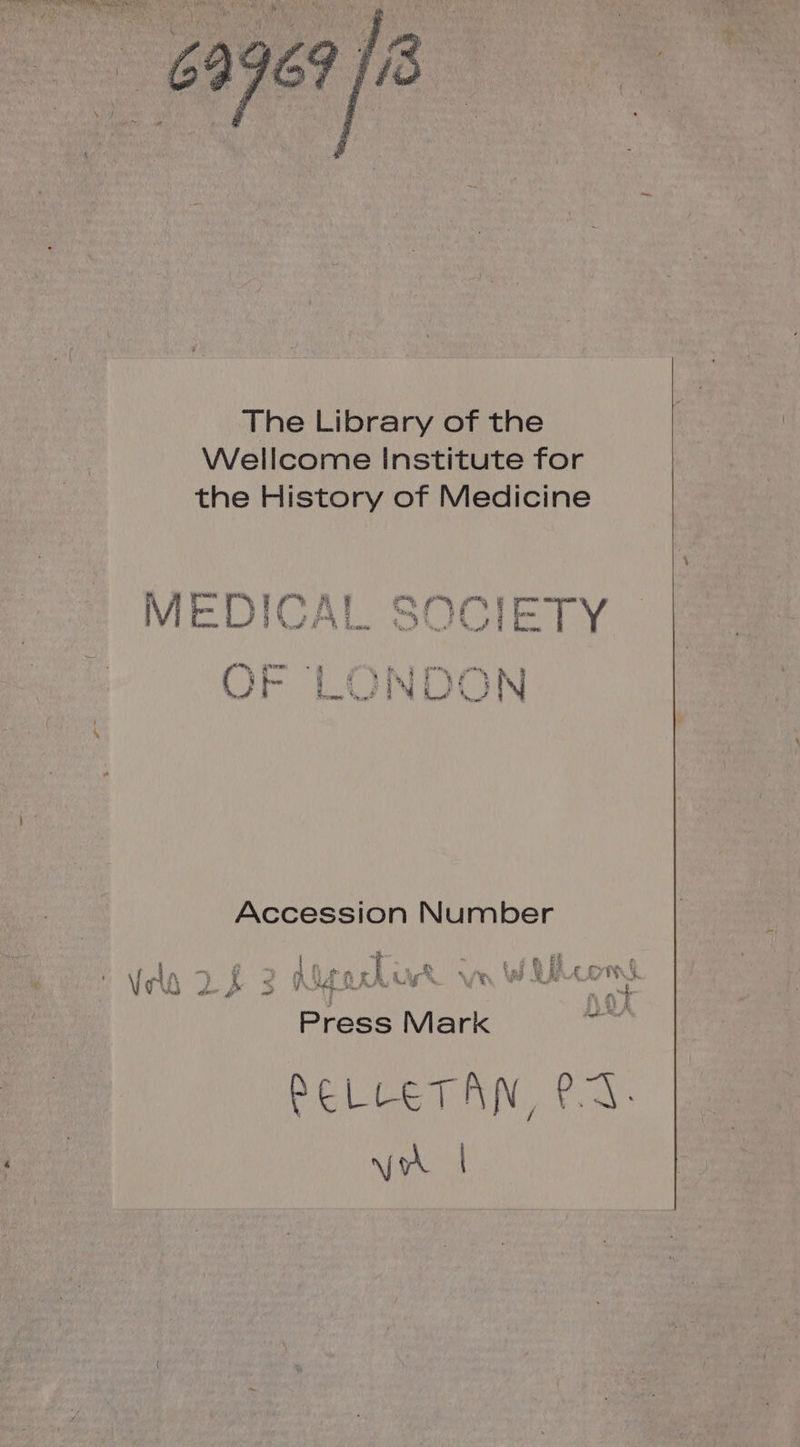 The Library of the Wellcome Institute for the History of Medicine DICAI CQCODIET MEDICAL SOCIETY nu UT Les . : gr pre 27 &amp; 4 ; @ Î 1 2 M Li) N Accession Number BON LL ÿ | A (NT T. Î À « % nf ê fi #74) (4 ! Vela 2 £ 2 Aa US va WILLEM Press Mark RELLETAN, PA NEA