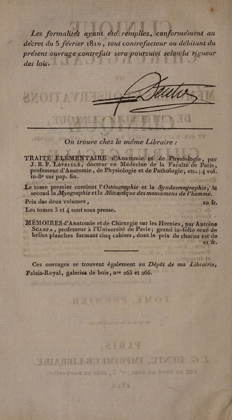 # Les formalités ayant ete’ rémplies, conformément au décret du 5 février 1810 , tout conirefacteur ou débitant du présent ouvrage-contrefait sera poursuivi selon lu rigueur des lois. À | L LA SERRES On trouve chez le même Libraire : TRAITÉ! ÉLÉMENTAIRE d'A n4 th mia} br de. Physiolo e, par j professeur d’Anatomie , de Physiologie et de Pathologie, etc. ; 4 vol. in-6° sur pap. fin. Le tome premier contient l’ Ostéographie et la Syndesmographie le second la Myographie etla Mécanique des mouvemens de l'homme. Prix des deux volumes, 10 fr. Les tomes 3 et 4 sont sous presse. î : MÉMOIRES d’Anatomie et de Chirurgie sur les Hernies > par Antoine Scarpa, professeur à l'Université de Pavie; grand in-folio orné de belles planches formant cinq cahiers , dont le prix de chacun est de 'oifr. Ces ouvrages se trouvent également au Dépôt de ma Librairie, Palais-Royal, galeries de bois, nos 265 ét 266.