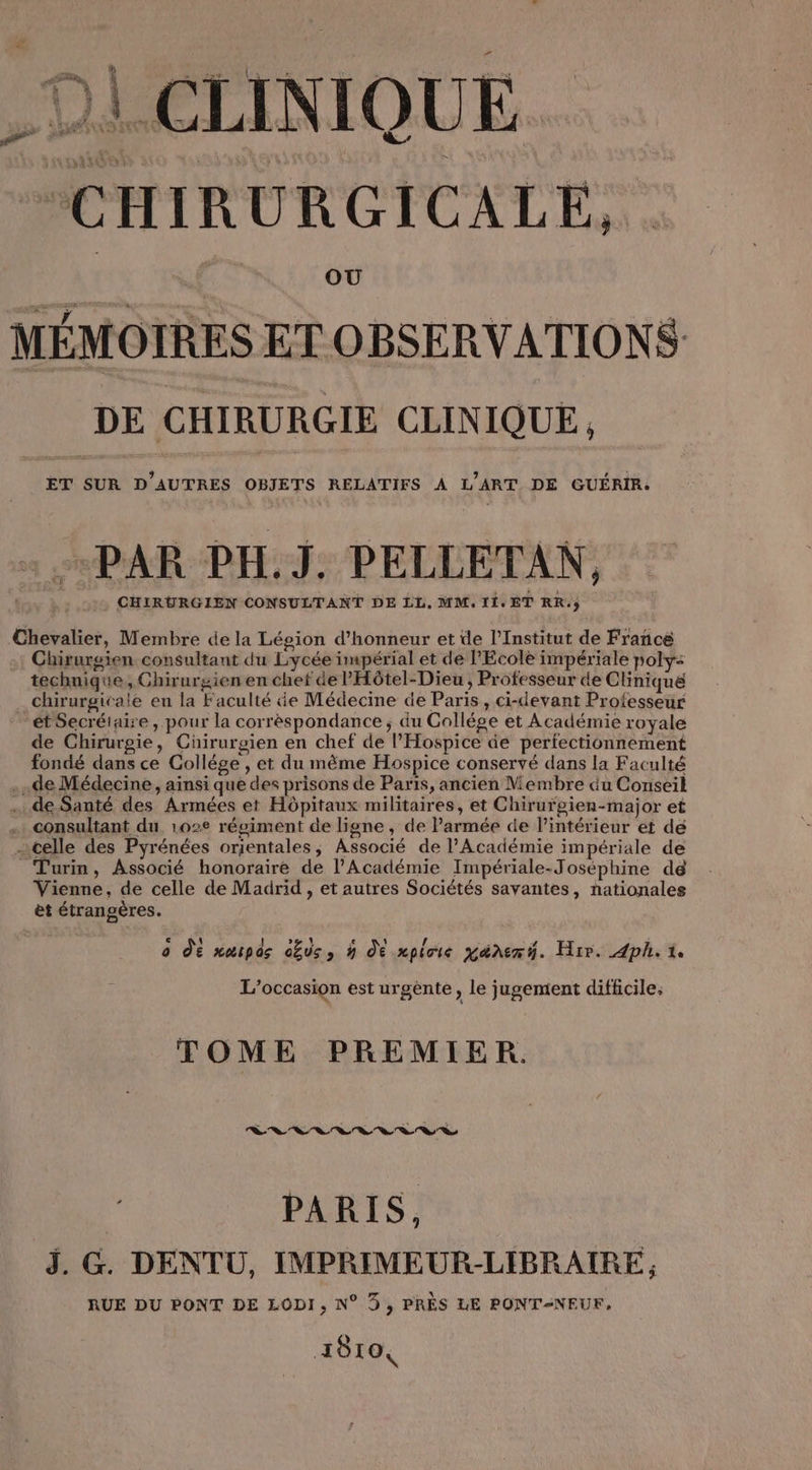 2 D CLINIQUE CHIRURGICALE, MÉMOIRES ET OBSERVATIONS DE CHIRURGIE CLINIQUE, ET SUR D’AUTRES OBJETS RELATIFS À L'ART DE GUÉRIR. Chevalier, Membre de la Légion d'honneur et de l’Institut de France Chirurgien consultant du Lycée impérial et de PEcolè impériale poly: technique, Chirurgien en chef de PHôtel-Dieu ; Professeur de Clinique chirurgicale en la Faculté de Médecine de Paris, ci-devant Professeur “ét Secréiaire , pour la corréspondance ; du Collége et Académie royale de Chirurgie, Cüirurgien en chef de l’Hospice de perfectionnement fondé dans ce Collège , et du même Hospice conservé dans la Faculté .de Médecine, ainsi que des prisons de Paris, ancien Membre du Conseil de Santé des Armées et Hôpitaux militaires, et Chirurgien-major et … consultant du, 1022 régiment de ligne, de Parmée de l’intérieur et dé celle des Pyrénées orientales, Associé de l’Académie impériale de Turin, Associé honoraire de l’Académie Impériale-Joséphine dé Vienne, de celle de Madrid , et autres Sociétés savantes, nationales et étrangères. 0 dé narpds obus, à dE mpioie pére t. Hir. ph. 1 L'occasion est urgente, le jugement difficile: TOME PREMIER. | PARIS, J. G. DENTU, IMPRIMEUR-LIBRAIRE, RUE DU PONT DE LODI, N° 5, PRÈS LE PONTÆNEUF, qe 1810,