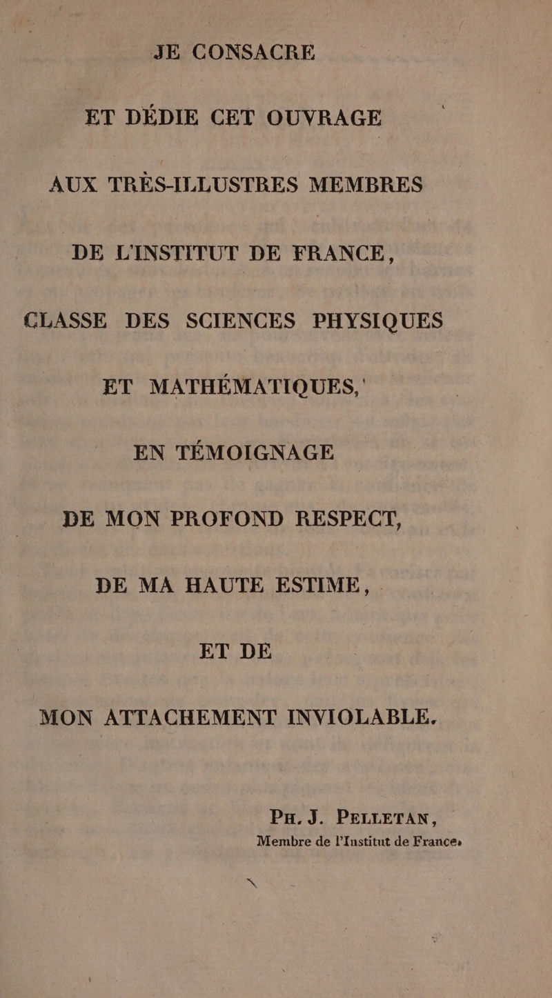 JE CONSACRE ET DÉDIE CET OUVRAGE AUX TRES-ILLUSTRES MEMBRES DE L'INSTITUT DE FRANCE, CLASSE DES SCIENCES PHYSIQUES ET MATHÉMATIQUES, EN TÉMOIGNAGE DE MON PROFOND RESPECT, DE MA HAUTE ESTIME, ET DE MON ATTACHEMENT INVIOLABLE, Px.J. PELLETAN, Membre de l’Institut de France: N