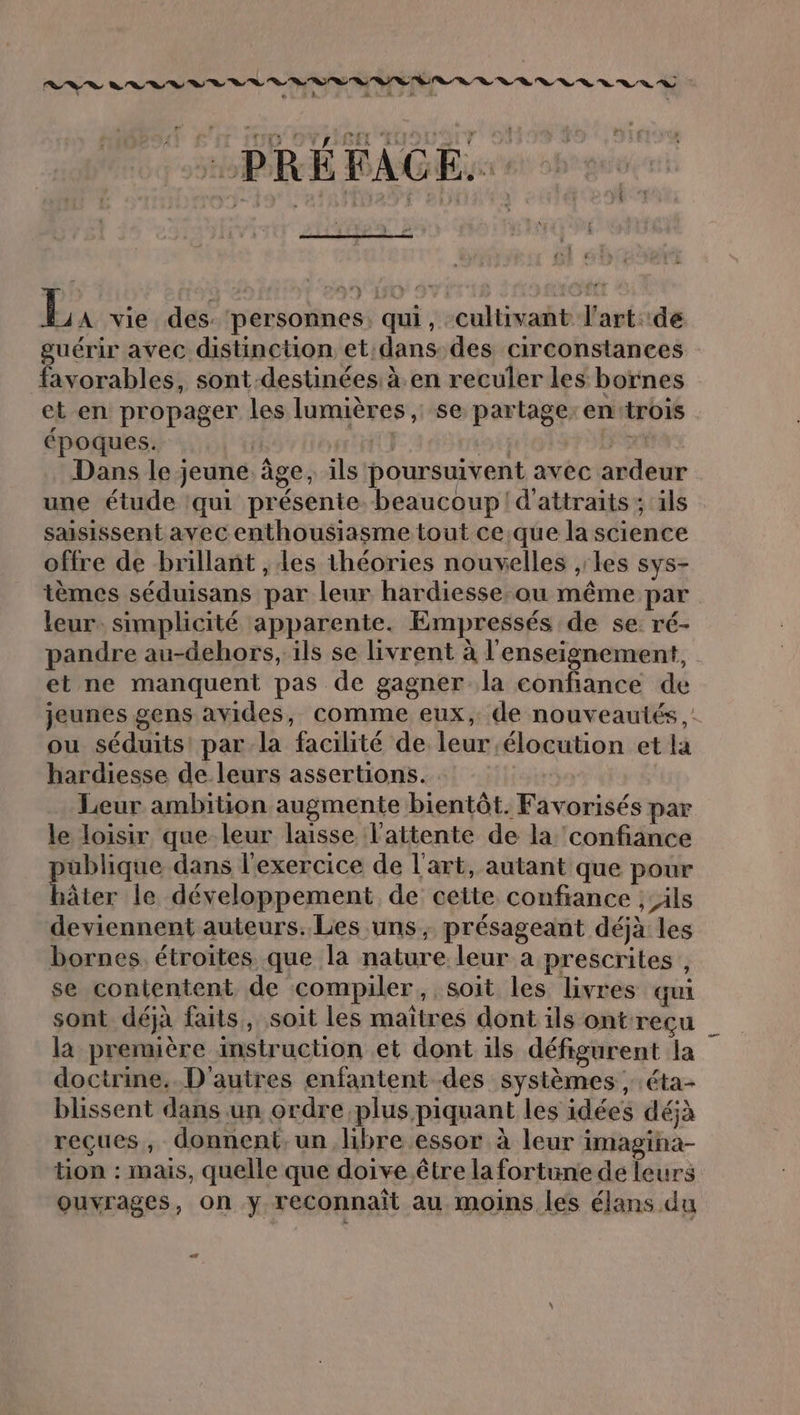 . + - ré: f  , [£ i + : : { PREFACE.: 22! ; h- Hi? (B: LI e *, À : Lx vie des. personnes, qui, culüivant l'art: de guérir avec distinction et dans des circonstances favorables, sont-destinées: à. en reculer les bornes et en propager les lumières ,; se partage: entrois époques. | 11 ii] Ds Dans le jeune âge, ils poursuivent avec ardeur une étude ‘qui présente. beaucoup! d'attraits ; ils saisissent avec enthousiasme tout ce.que la science offre de brillant , des théories nouvelles ,les sys- tèmes séduisans par leur hardiesse.ou même par leur. simplicité apparente. Empressés de se ré- pandre au-dehors, ils se livrent à l'enseignement, et ne manquent pas de gagner la confiance de jeunes gens avides, comme eux, de nouveautés ,: ou séduits par la facilité de leur élocution et la hardiesse de leurs assertions. Leur ambition augmente bientôt. Favorisés par le loisir que leur laisse l'attente de la confiance publique dans l'exercice de l'art, autant que pour hâter le développement de cette confiance ;-ils deviennent auteurs. Les uns, présageant déjà les bornes. étroites que la nature leur a prescrites , se contentent de compiler, soit les livres qui sont déjà faits, soit les maïîtres dont ils ontreçu la première instruction et dont ils défigurent la doctrine. D'autres enfantent des systèmes , éta- blissent dans un ordre plus piquant les idées déjà reçues, donnent, un libre essor à leur imagina- tion : mais, quelle que doive être la fortune de leurs ouvrages, on y reconnait au moins les élans du 2