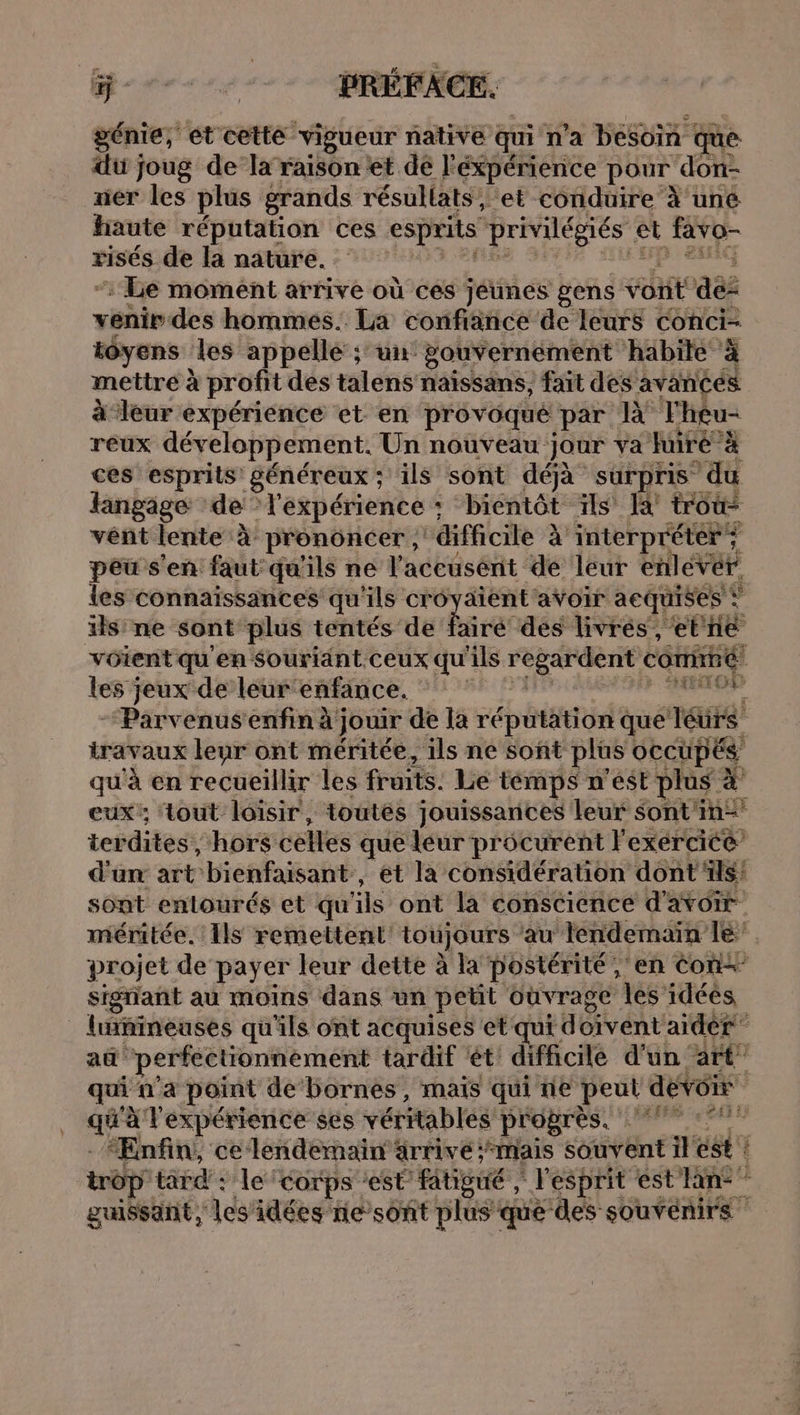 génie, et cette vigueur native qui n'a besoin | que: du joug de la raison et de l'éxpérience pour don- ner les plus grands résullats, et conduire } uné haute réputation ces esprits privilégiés et favo- risés de la nature. : Le moment arrive où ces jéunes gens vont a venir des hommes. La confiance de leurs conci- tôyens les appellé ; un: gouvernement habite à mettre à profit des talens naissans, fait des avances à leur expérience et en provoqué par Théu- reux développement. Un nouveau jour va fuiré à ces esprits généreux ; s'ils sont déjà surpris du langage de” l'expérience : : bientôt ïls là troû- vent lente à prononcer , difficile À interpréter ; peu s'en faut qu'ils ne l'aceusént de leur enlevér les connaissances qu'ils cr Ed 52 avoir acquises © x ils ne sont plus tentés de fairé des livrés , et ne voient qu en Souriänt ceux qu' sr Nip corié les jeux de leur enfance. Ace “Parvenusenfin à jouir de la réputation que Téurs travaux leur ont méritée, ils ne soñt plus OCCUPÉS qu'à en recueillir les fruits. Le témps n’est plus # eux: tout loisir, toutés jouissarices leur Sont'in- terdites, hors celles que leur procurent l'exercice d'un art bienfaisant, et la considération dont ils! sont enlourés et qu ils ont la conscience d'avoir méritée. Ils remettenl' toujours ‘au Tendemaiïn le projet de payer leur dette à la postérité, en Con signant au moins dans un pet ouvrage les idéés linineuses qu'ils ont acquises et qui doivent aidèr au perfectionnement tardif ét difficile d'un art qui n'a point de’bornes, mais qui ne peut devoir ; expérience ses véritables PÉGATESC PMP RM “Enfin, ce lendemain arrive ;mais souvent il ést ! trop tard : Le: corps ‘est fitigué , l'esprit est lan: ” guissant, ‘les'idées nie sont plus que des souvenirs