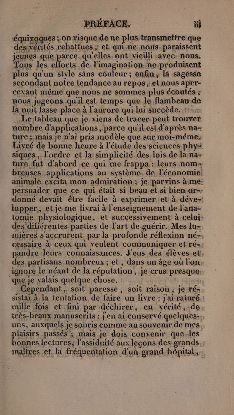 Équixaques ;.on risque. aa ne plus-transmettre que des:vérités. rebattues ; et qui-ne naus.paraissent jeunes. que parce.qu ‘elles. ont vieilli -avec. nous. Tous les efforts .de. l'imagination ne-produisent plus qu'un style sans couleur ; enfin, là sagesse secondant notre tendance au repos , et nous aper- ceyant même que nous ne sommes plus écoutés ; nous jugeons qu'il est temps que le flambeau de la nuit fasse place à l'aurore qui lui succède. : Le tableau que je. viens de tracer. peut trouver nombre d applications , parce qu'ilest d'après na- ture; mais je n'ai pris modèle que sur moi-même. Livré de bonne heure à l'étude des sciences phy= siques., l'ordre et la simplicité des, lois de la na- ture fut d'abord .ce qui me frappa : leurs nom- breuses . applications au système. de l'économie: animale excita mon admiration ; je. par vins à mé: persuader. que ce qui était Si beau etsi bien or-; donné devait être facile à exprimer et à déve»! lopper,, et je me livrai à l'enseignement de l'ana- tomie. physiologique, et successivement à celui: des difiérentes parties de l'art de. guérir. Mes lu- mières. s'accrurent par la profonde réflexion né-. cessaire à ceux qui veulent communiquer et ré= pandre leurs connaissances. J'eus des élèves et: des partisans nombreux; et, dans un âge où l'on. ignore. le néant de la réputation , AR: Crus À ii que, je valais quelque chose. ect -Cependant, soit paresse , soit raison 5 je ré. sistai À la tentation de faire un livre : jai raiuré | mille fois et fini par déchirer, en vérité , de. très-beaux manuscrits : j'en ai conservé quelques; uns, auxquels j je souris comme au souvenir de mes, plaisirs. passés ; mais je dois convenir que-les bonnes lectures; l’assiduité aux leçons des grands. maires et la fréquentation d'un, grand, hôpital, ;