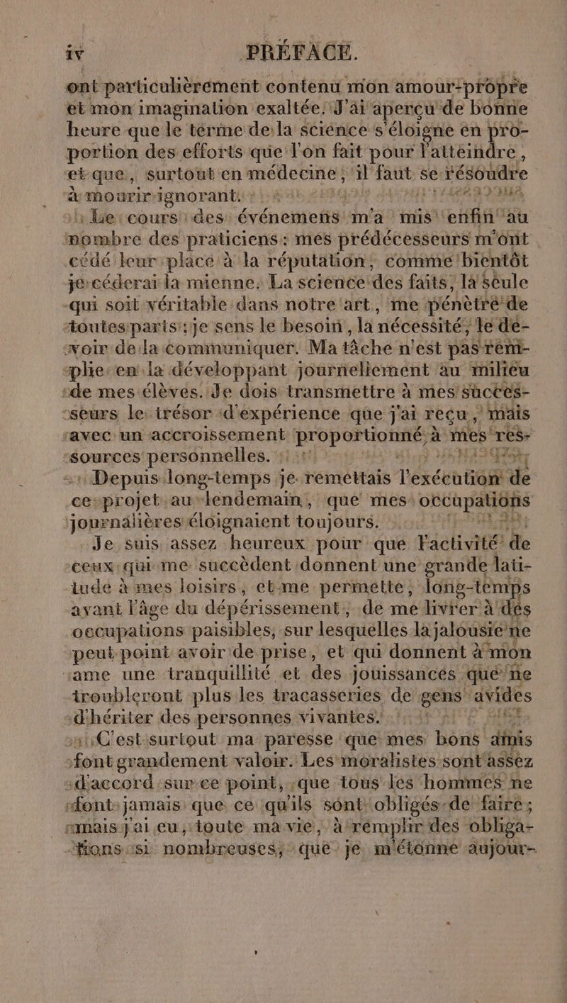 ont particuhèrement contenu môn amour-propre et mon imagination exaltée. J'ai aperçu de bonne heure que le térme de: la science s'éloigne en pro- portion des efforts que l'on fait pour l'atteindre, etque, surtout en: FRANCE il FEAR se: résoudre à mourirignorante : : 4 1 LEA LE de :cours des: événemenñs m'a mis HAS au amor des praticiens : mes prédécesseurs m'ont cûdé leur place à la réputation, comme bientôt je-céderai la mienne, La science:des faits, la Sêule -qui soit véritable dans notre 'art, me pénètre de toutesparis';je sens le besoin, la nécessité, le de- woir dela communiquer. Ma che n'est pas remi- plie: en. la développant journeliement au milieu “de mes élèves. Je dois transmettre à mes suctes- -seurs le: irésor ‘d'expérience que j'ai reçu, ‘mais ravec un accroissement tr à re res- ‘sources personnelles. :: : SH Hoty Depuis long-temps je: remettais Dexécatisi de ce-pr ojet au lendemain, que mes GECU pAUNS journalières éloignaient toujours. : ETie Je suis assez heureux pour que l'activité’ de ceux: qui me succèdent donnent une grande lati- iude à mes loisirs, ebme permette, long-temps avant l'âge du dépérissement, de me livrer à des oecupalions paisibles, sur lesquelles la jalousie ne peut point avoir de prise, et qui donnent à à mon same une tranquilité et des jouissancés : qué” ñe iroubleront plus les tracasseries de gens’ avides -d'hériter des personnes vivantes. :1:C'estsuriout ma paresse que mes bons dipis ont grandement valoir. Les moralistes sont assez :daccord sur ce point, que tous les hommes ne “font: jamais que ce qu'ils sont: obligés-de faire; _ mais j'ai eu, toute ma vie, à rémphr des obliga- Fons sisi nombreuses; que je. m'étonne aujour-