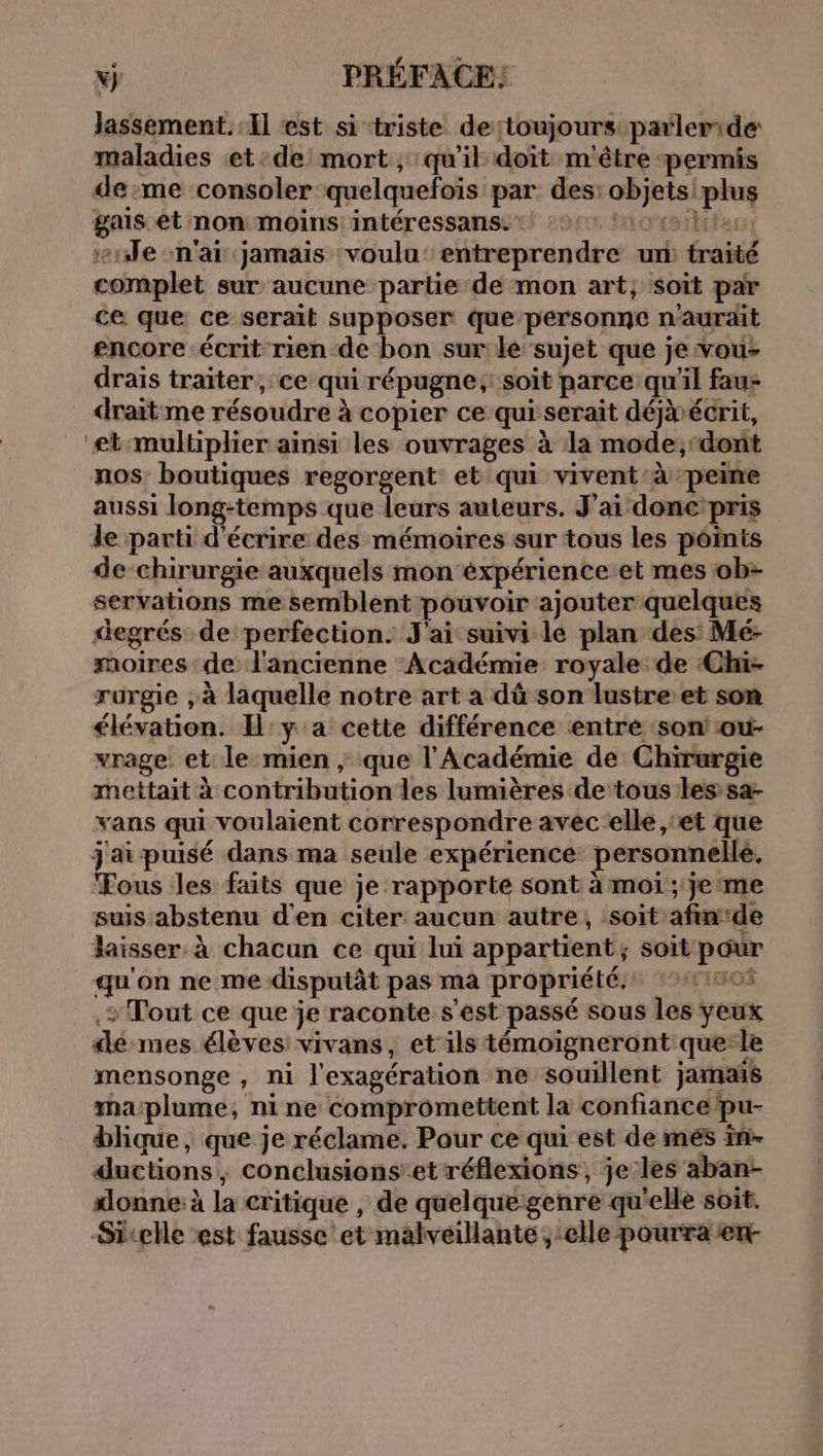 N} PRÉFACE: lassement. Il est si triste detoujours parlerr:de: maladies et de mort ,; qu'il doit m'être permis de:me consoler quelquefois par. des: objetsiplus gais et non moins: intéressans. 2: 06e enJe n'ai jamais voulu‘ entreprendre un traité complet sur aucune partie de mon art; soit par ce que ce serait supposer que personne n'aurait encore écrit rien de bon sur le sujet que je vou- drais traiter, ce qui répugne,: soit parce qu'il fau+ draitme résoudre à copier ce qui serait déjàécrit, “etmultiplier ainsi les ouvrages à la mode;,-dont nos: boutiques regorgent: et qui vivent’à peine aussi long-temps que leurs auteurs. J'ai donc'pris de parti d'écrire des mémoires sur tous les points de-chirurgie auxquels mon ‘éxpérience et mes ob- servations me semblent pouvoir ajouter quelques degrés de perfection. J'ai suivi le plan des Mé- moires de: l'ancienne Académie royale. de :Chi- rurgie , à laquelle notre art a dû son lustre’et son élévation. Il:y a cette différence entré ‘son ou- vrage et le mien ; que l'Académie de Chirurgie mettait à contributionles lumières de tous les sa- vans qui voulaient correspondre avec elle ,‘et que jaipuisé dans ma seule expérience personnelle, Tous les faits que je rapporte sont à moi ; je me suis abstenu d'en citer aucun autre, soit afin:de laisser à chacun ce qui lui appartient; soit pour qu'on ne me disputât pas ma propriété, 11405 .+ Tout ce que je raconte s'est passé sous les yeux dé mes élèves: vivans, et'ils témoigneront querle mensonge , ni l'exagération ne souillent jamais ma:plume, nine compromettent la confiance pu- blique, que je réclame. Pour ce qui est de més in- ductions, conclusions’et réflexions, je:les aban- donne: à la critique , de quelque-genre qu'elle soit. Sicelle est fausse et malveillante , elle pourra en-