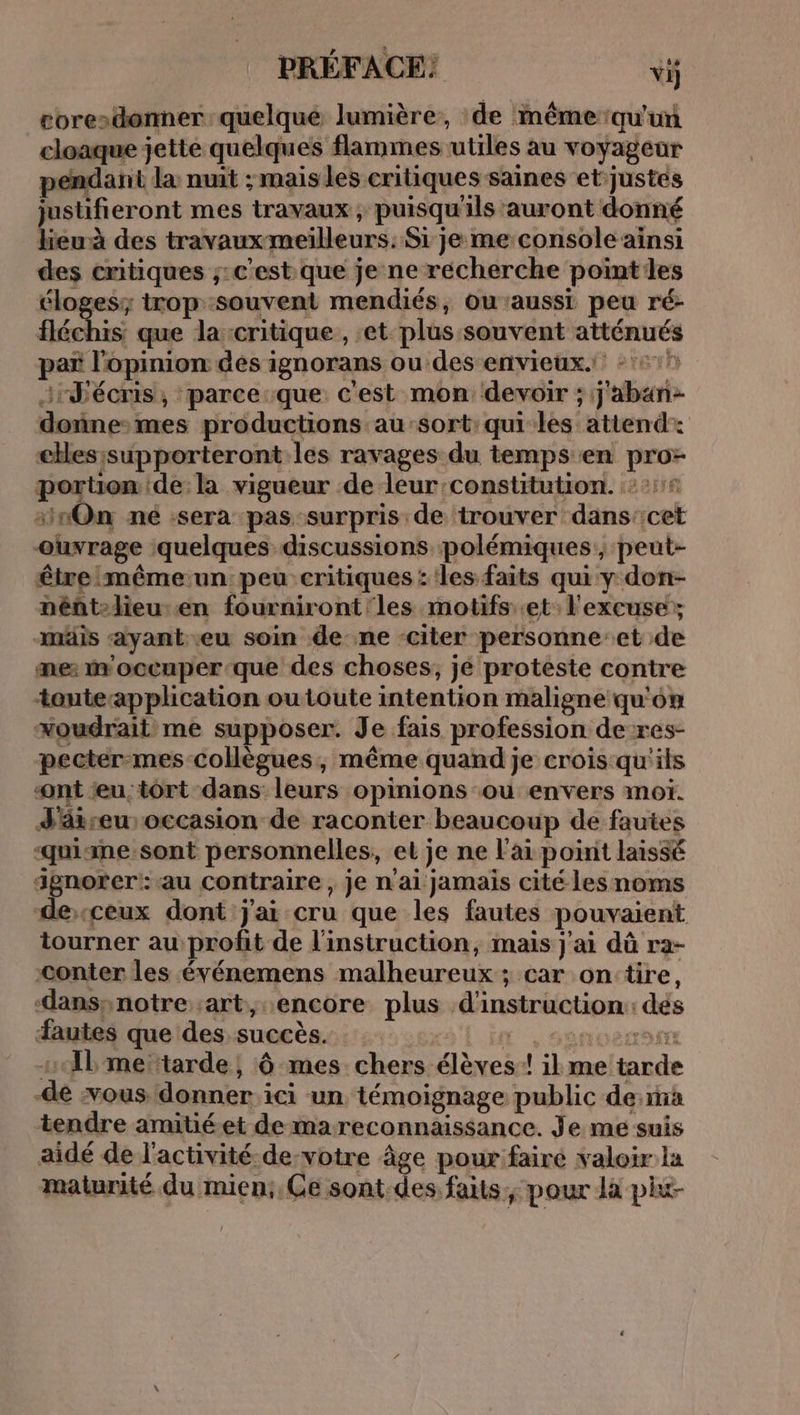 core»donner quelque lumière, de nême qu'un cloaque jette quelques flammes utiles au voyageur pendant la nuit ; mais les critiques saines et justes justifieront mes travaux , puisqu'ils ‘auront donné lieu des travaux meilleurs: Si je me console ainsi des critiques ;:c'estique je ne récherche pointes éloges; trop souvent mendiés, ou’aussi peu ré- fléchis, que la-critique , et plus souvent atténués par l'opinion des ignorans ou des envieux. -:::! :rJécris, parceque c'est mon devoir ; j'aban- doñne-mes productions au’sort:qui les attend: ckes;supporteront:les ravages du temps en pro- portion de la vigueur de leur:constitution. 21° 10On né :sera pas-surpris de trouver dans'icet ouvrage quelques discussions polémiques, peut- être mêmeun: peu critiques : les faits qui y don- pént-lieu en fourniront'les motifs et: l'excuse; -mäis ayant-eu soin de ne -citer personne:et de me: woccuper-que des choses, jé proteste contre touteapplication outoute intention maligne qu'on xoudrait me supposer. Je fais profession de-res- pecter-mes collègues, même quand je crois-qu'its nt u:tort dans leurs opinions ou envers moi. J'äireu occasion de raconter beaucoup de fautes ‘quisme.sont personnelles, et je ne l'ai point laissé agnorer:-au contraire, je n'ai jamais cité les noms deceux dont j'ai cru que les fautes pouvaient tourner au profit de l'instruction, mais j'ai dû ra- conter les événemens malheureux ; car on:tire, -dansynotre art, encore plus d'instruction: dés autes que des succès. LE , sanoezomt s{bme tarde, 6 mes chers élèves! ilme tarde -dé vous donner ici un témoignage public des tendre amitiéet de mareconnaissance. Je me suis aidé de l'activité de-votre âge pour: faire valoir la maturité du mien:, Ge sont.des faits, pour là pixt-