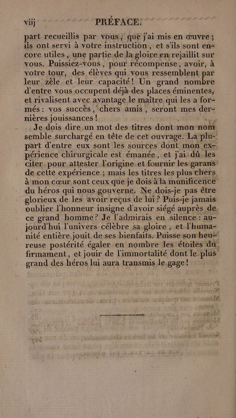 FA a | vi) | PRÉFACE: part recueillis par vous, que j ai mis en œuvre; als ont servi à votre instruction, et s'ils sont en: core utiles, une partie-de la gloire en rejaillit sur vous. Puissiez-vous , pour récompense, avoir, à votre tour, des élèves qui vous ressemblent par leur zèle et leur capacité! Un grand nombre d'entre vous occupent déjà des places éminentes, et rivalisent avec avantage le maître qui les a for- més: vos succés , chers amis, scront mes der- nières jouissances ! FAR Je dois dire un mot spl Fe Pb 4 mon: nom semble surchargé en tête de cet ouvrage. La plu- part d'entre eux sont les sources dont mon ex-, périence chirurgicale est émanée, et j'ai: dû. les citer pour attester l'origine. et fournir les garans de cette expérience ; mais les titres les plus chers à mon cœur sont ceux que je dois à la munificence du héros qui nous gouverne. Ne dois-je pas être glorieux de les avoir reçus de lui? Puis-je j jamais oublier l'honneur insigne d'avoir siégé auprès de, ce grand homme ? Je l’admirais en silence: au- jourd hui l'univers célèbre sa gloire , et l'huma- nité entière jouit de ses bienfaits. Puisse son heu reuse postérité égaler en nombre les étoiles du, firmament, et jouir de l'immortalité dont le plus grand des héros lui aura transmis le gage ! rein frere mr ELA