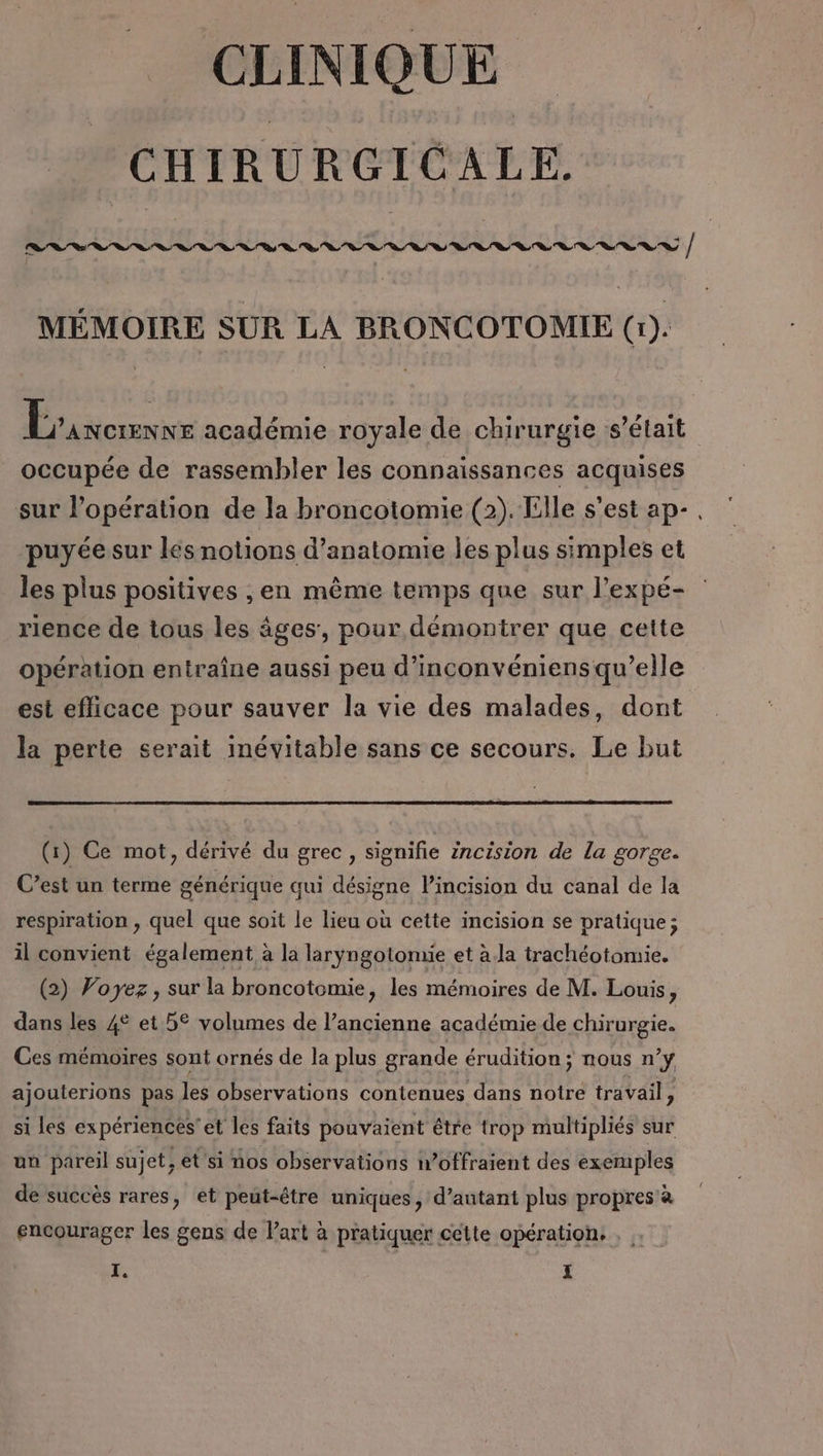 CLINIQUE CHIRURGICALE. MÉMOIRE SUR LA BRONCOTOMIE (1). Rice académie royale de chirurgie ‘s'était occupée de rassembler les connaissances acquises sur l’opération de la broncotomie (2). Elle s'est ap-. puyée sur lés notions d'anatomie les plus simples et les plus positives ,en même temps que sur l’expé- rience de tous les âges, pour démontrer que cette opération entraîne aussi peu d’inconvéniens qu’elle est efficace pour sauver la vie des malades, dont la perte serait inévitable sans ce secours. Le but (1) Ce mot, dérivé du grec, signifie incision de la gorge. C’est un terme générique qui désigne l’incision du canal de la respiration , quel que soit le lieu où cette incision se pratique; il convient également à la laryngotomie et à.la trachéotomie. (2) Voyez, sur la broncotomie, les mémoires de M. Louis ; dans les 4° et 5° volumes de l’ancienne académie de chirurgie. Ces mémoires sont ornés de la plus grande érudition; nous n’y ajouterions pas les observations contenues dans notre travail, si les expériences'et les faits pouvaient être trop multipliés sur un pareil sujet, et si nos observations n’offraient des exemples de succès rares, et peut-être uniques, d’autant plus propres à encourager les gens de l’art à pratiquer cette opération.