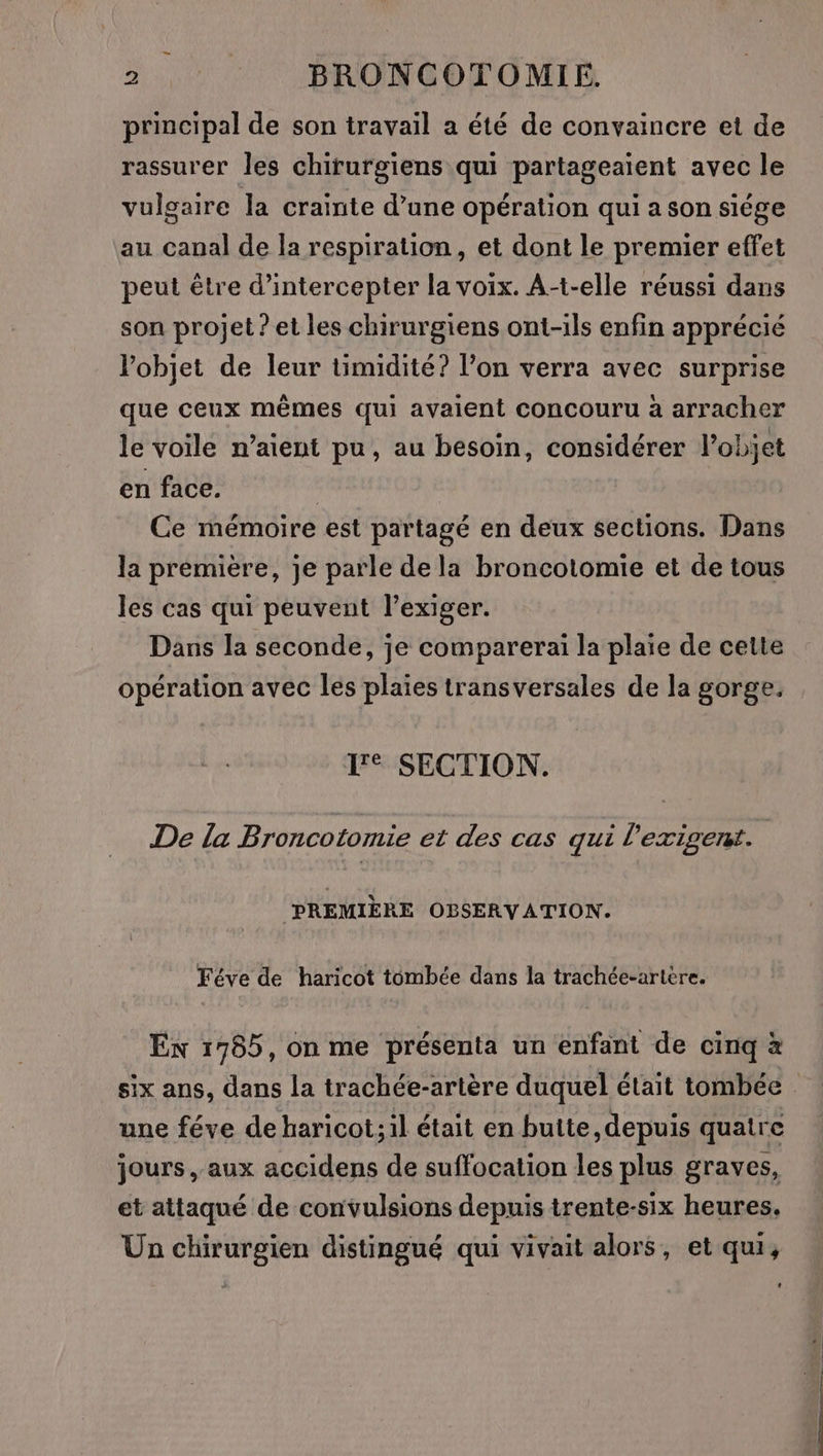 principal de son travail a été de convaincre et de rassurer les chirurgiens qui partageaient avec le vulgaire la crainte d’une opération qui a son siége au canal de la respiration, et dont le premier effet peut être d’intercepter la voix. A-t-elle réussi dans son projet ? et les chirurgiens ont-ils enfin apprécié l’objet de leur timidité? l’on verra avec surprise que ceux mêmes qui avaient concouru à arracher le voile n’aient pu, au besoin, considérer l’objet en face. | Ce mémoire est partagé en deux sections. Dans la première, je parle de la broncotomie et de tous les cas qui peuvent l’exiger. Dans la seconde, je comparerai la plaie de cette opération avec les plaies transversales de la gorge, I SECTION. De la Broncotomie et des cas qui l’exigent. ‘PREMIÈRE OBSERVATION. Féve de haricot tombée dans la trachée-artere. En 1785, on me présenta un enfant de cinq à six ans, dans la trachée-artère duquel était tombée . une féve deharicot;il était en butte, depuis quatre jours , aux accidens de suffocation les plus graves, et attaqué de convulsions depuis trente-six heures. Un chirurgien distingué qui vivait alors, et qui,