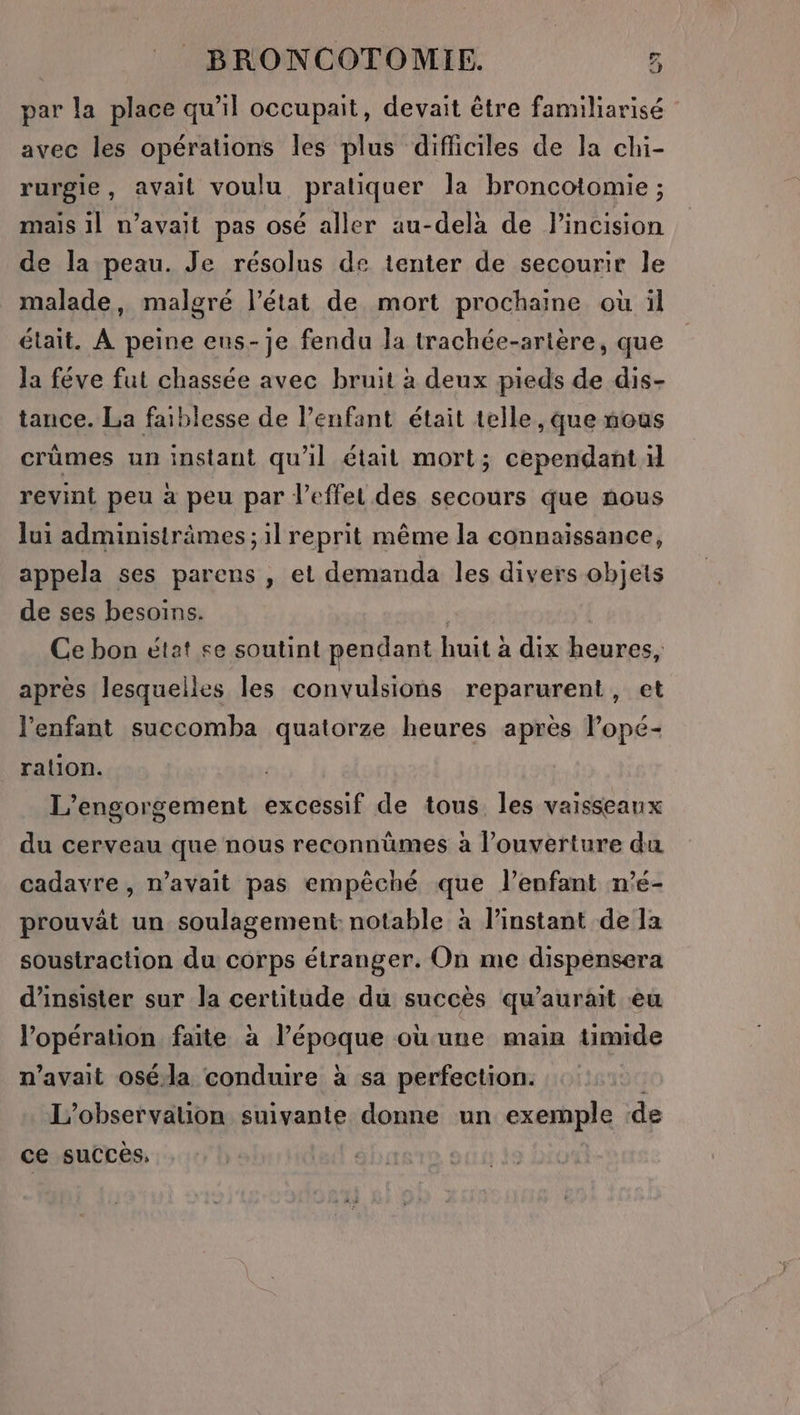 par la place qu'il occupait, devait être familiarisé avec les opérations les plus difficiles de la chi- rurgie, avait voulu pratiquer la broncotomie ; mais il n'avait pas osé aller au-delà de l'incision de la peau. Je résolus de tenter de secourir le malade, malgré l’état de mort prochaine où il était. À peine eus-je fendu la trachée-artère, que Ja féve fut chassée avec bruit à deux pieds de dis- tance. La faiblesse de l’enfant était telle, que nous crûmes un instant qu'il était mort; cependant d revint peu a peu par l’effel des secours que nous lui administrämes ; il reprit même la connaissance, appela ses parens , et demanda les divers objets de ses besoins. Ce bon état se soutint pendant huit à dix heures, après lesquelles les convulsions reparurent , à l'enfant succomba quatorze heures après lopé- ration. | L’engorgement excessif de tous les vaisseaux du cerveau que nous reconnümes à l’ouverture du cadavre, n’avait pas empêché que l'enfant n'é- prouvât un soulagement notable à l’instant de la soustraction du corps étranger. On me dispensera d’insister sur la certitude du succès qu’aurait eu l'opération faite à l’époque ou une main timide n'avait oséda conduire à sa perfection. L'observation suivante donne un exemple de ce succès,