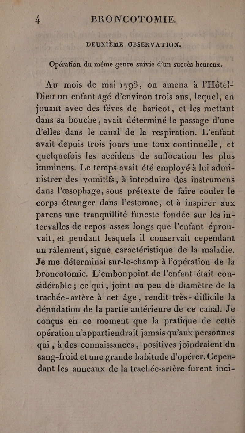 DEUXIEME OBSERVATION. Opération du même genre suivie d’un succès heureux. Au mois de mai 1795, on amena à l’Hôtel- Dieu un enfant âgé d'environ trois ans, lequel, en jouant avec des féves de haricot, et les mettant dans sa bouche, avait déterminé le passage d’une d’elles dans le canal de la respiration. L'enfant avait depuis trois jours une toux continuelle, et quelquefois les accidens de suffocation les plus imminens. Le temps avait été employé à lui admi- nistrer des vomitifs, à introduire des instrumens dans l’æœsophage, sous prétexte de faire couler le corps étranger dans l'estomac, et à inspirer aux parens une tranquillité funeste fondée sur les in- iervalles de repos assez longs que l'enfant éprou- vait, et pendant lesquels il conservait cependant un râlement, signe caractéristique de la maladie. Je me déterminai sur-le-champ à l'opération de la broncotomie. L’embonpoint de l’enfant était con- sidérable ; ce qui, joint au peu de diamètre de la trachée-artère à cet âge, rendit très- diflicile la dénudation de la partie antérieure de ce canal. Je conçus en ce moment que la pratique de cette opération n’appartiendrait jamais qu’aux persoñnes qui, a des connaissances, positives joindraient du sang-froid et une grande habitude d'opérer. Cepen- dant les anneaux de la trachée-arière furent inci-
