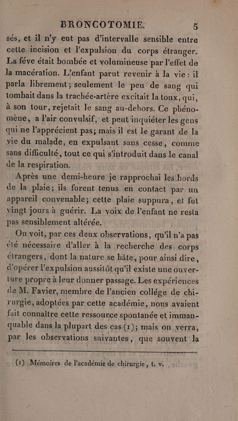 | BRONCOTOMIE. 5 ses, et il n’y eat pas d'intervalle sensible entre celle incision et l'expulsion du corps étranger. La féve était bombée et volamineuse par l'effet de la macération. L'enfant parut revenir à la vie: il parla librement ; seulement le peu de sang qui tombait dans la téchés: arlére excitait la toux, qui, à son tour, rejelait le sang au-dehors. Ce phéno- mène, a Pair convulsif, et peut inquiéter les gens qui ne l’apprécient pas; mais il est le garant de la vie du malade, en expulsani sans cesse, comme sans difliculté, tout ce qui s’introduit dans le canal de la respiration. Après une demi-heure je rapprochai les bords de la plaie; ils furent tenus en contact par un appareil convenable; cette plaie suppura, et fut vingt jours à guérir. La voix de l’enfant ne resta pas sensiblement altérée. On voit, par ces deux observations, qu'il n’a pas élé nécessaire d'aller à la recherche des corps étrangers, dont Ja nature se hâte, pour ainsi dire, d'opérer l'expulsion aussitôt qu’il existe une ouver- ture propre à leur donner passage. Les expériences de M. Favier, membre de l’ancien collége de chi- rurgie, adoptées par cette académie, nous avaient fait connaître cette ressource spontanée et imman- quable dans la plupart des cas (1); mais on verra, par les observations snivantes , que souvent la D, ee LP On NE NA unie MA (1) Mémoires de l'académie de chirurgie, t. v: