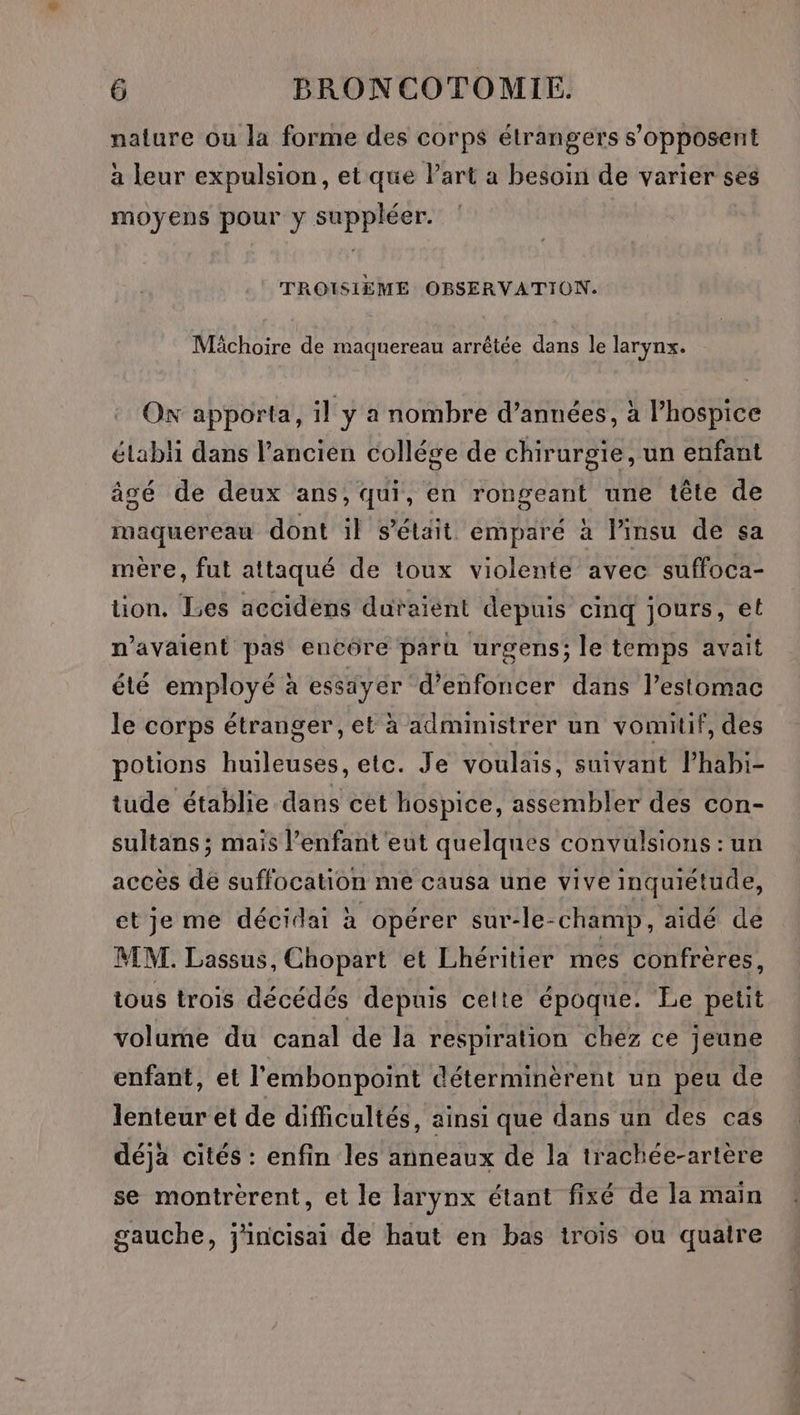 nature ou la forme des corps étrangers s'opposent à leur expulsion, et que l’art a besoin de varier ses moyens pour y suppléer. TROISIÈME OBSERVATION. Mâchoire de maquereau arrêtée dans le larynx. Ox apporta, il y a nombre d’années, à l’hospice élabli dans l’ancien collége de chirurgie, un enfant âgé de deux ans, qui, en rongeant une tête de maquereau dont il s’élait emparé à l’insu de sa mére, fut attaqué de toux violente avec suffoca- tion. Les accidens duraïent depuis cinq jours, et n'avaient pas encôre paru urgens; le temps avait été employé à essiyer d’enfoncer dans l'estomac le corps étranger, et à administrer un vomitif, des potions huileuses, etc. Je voulais, suivant lPhabi- tude établie dans cet hospice, assembler des con- sultans ; mais l’enfant eut quelques convulsions : un accès de suffocation me causa une vive inquiétude, et je me décidai à opérer sur-le-champ, aidé de MM. Lassus, Chopart et Lhéritier mes confrères, tous trois décédés depuis celte époque. Le petit volume du canal de la respiration chez ce jeune enfant, et l'embonpoint déterminèrent un peu de lenteur et de difficultés, ainsi que dans un des cas déjà cités : enfin les anneaux de la trachée-artère se montrèrent, et le larynx étant fixé de la main gauche, j'incisai de haut en bas trois ou quatre