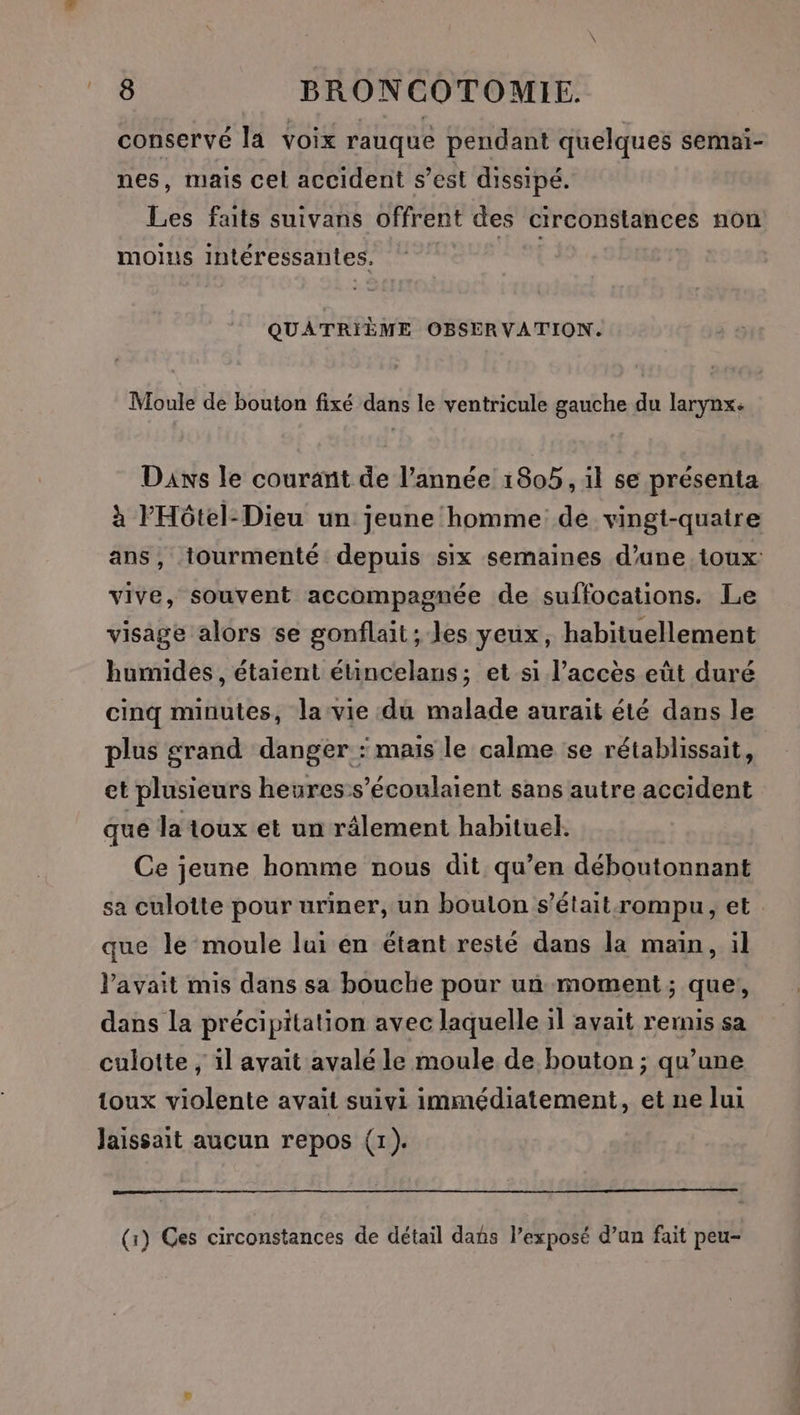 conservé la voix rauque pendant quelques semai- nes, mais cel accident s’est dissipé. Les faits suivans offrent des circonstances non moius intéressantes. QUATRIÈME OBSERVATION. Moule de bouton fixé dans le ventricule gauche du larynx. Daxs le courant de l’année 1805, il se présenta à l'Hôtel-Dieu un jeune homme de vingt-quatre ans, tourmenté depuis six semaines d’une toux vive, souvent accompagnée de suffocations. Le visage alors se gonflait; les yeux, habituellement humides, étaient étincelans; et si l'accès eût duré cinq minutes, lavie du malade aurait été dans le plus grand danger : mais le calme se rétablissait, et plusieurs heures-s’écoulaient sans autre accident que la toux et un râlement habituel. Ce jeune homme nous dit qu’en déboutonnant sa culotte pour uriner, un boulon s’était:rompu, et que le moule lui en étant resté dans la main, il avait mis dans sa bouche pour un moment; que, dans la précipitation avec laquelle il avait remis sa culotte , il avait avalé le moule de bouton ; qu’une toux violente avait suivi immédiatement, et ne lui laissait aucun repos (1). (1) Ges circonstances de détail dans l’exposé d’un fait peu-
