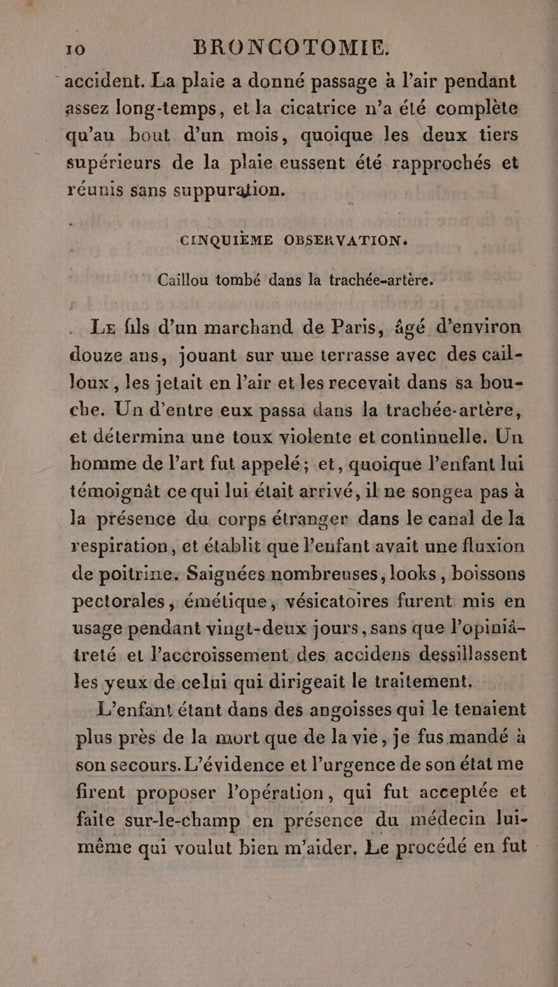 ‘accident. La plaie a donné passage à l’air pendant assez long-temps, et la cicatrice n’a été complète qu’au bout d’un mois, quoique les deux tiers supérieurs de la plaie eussent été rapprochés et réunis sans suppuralion. CINQUIEME OBSERVATION: ” Caillou tombé dans la trachée-artère. Le fils d’un marchand de Paris, âgé d'environ douze ans, jouant sur uue terrasse avec des cail- Joux , les jetait en l’air et les recevait dans sa bou- che. Un d’entre eux passa dans la trachée-artère, et détermina une toux violente et continuelle. Un homme de l’art fut appelé; et, quoique lenfant lui témoignât ce qui lui était arrivé, il ne songea pas à la présence du corps étranger dans le canal de la respiration, et établit que l’eufant avait une fluxion de poitrine. Saignées nombreuses, looks, boissons pectorales ; émétique, vésicatoires furent mis en usage pendant vingt-deux jours, sans que lPopiniä- ireté et l’accroissement des accidens dessillassent les yeux de celui qui dirigeait le traitement. L'enfant étant dans des angoisses qui le tenaient plus près de la mort que de la vie, je fus mandé à son secours. L’évidence et l’urgence de son état me firent proposer lopération, qui fut acceptée et faite sur-le-champ en présence du médecin lui- même qui voulut bien m'aider. Le procédé en fut
