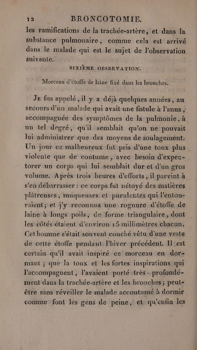 les ramifications de la trachée-artère, et dans la substance pulmonaire, comme cela est arrivé dans le malade qui est le sujet de l'observation suivante. SIXIÈME OBSBRVATION: Morceau d’étoffe de laine fixé dans les bronches. JE fus appelé , il y a déjà quelques années , au secours d’un malade qui avait une fistule à l'anus , accompagnée des symplômes de la pulmonie, à un tel degré, qu'il semblait qu’on ne pouvait lui administrer que des moyens de soulagement. Un jour ce malheureux fut pris d’une toux plus violente que de coutume, avec besoin d’'expec- torer un corps qui lui semblait dur et d’un gros volume. Après trois heures d'efforts, il parvint à s’en débarrasser : ce corps fut nétoyé des matières plâtreuses, muqueuses et purulentes qui l’entou- raient; el j'y reconnus une rognure d’étofle de laine à longs poils, de forme triangulaire, dont les côtés étaient d'environ 15 millimètres chacun. Cet homme s'était souvent couché vêtu d'une veste de cette étoffe pendant l'hiver précédent. Il !est cerlain qu'il avait inspiré ce morceau en dor- mant ; que Ja toux et les fortes inspirations qui l’accompagnent, l'avaient porté très - profondé- ment dans la trachée-artère et les bronches ; peut- être sans réveiller le malade accoutumé à dormir comme font les gens de peine, et qu’enfin les