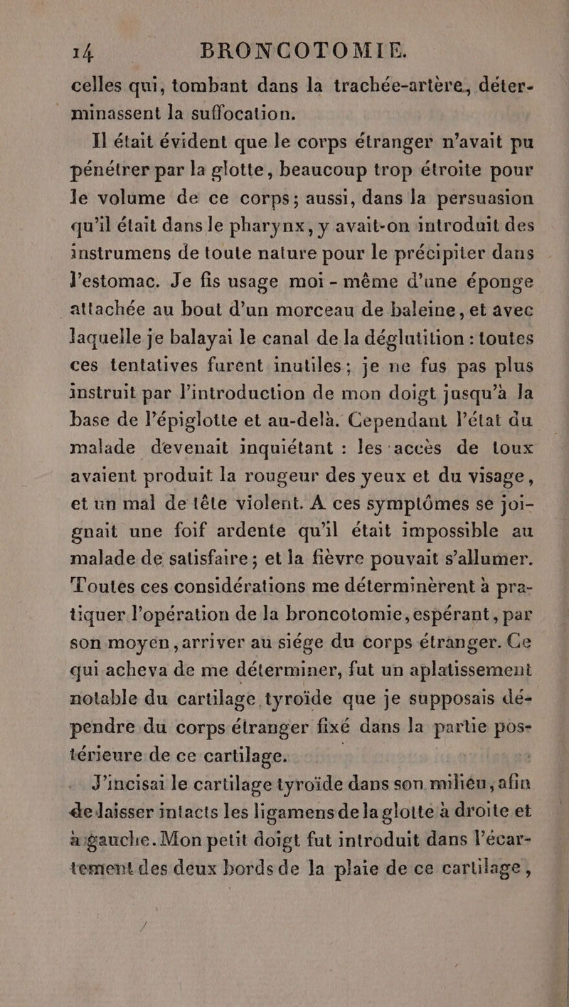 celles qui, tombant dans la trachée-artere, deter- _ minassent la suffocation. Il était évident que le corps étranger n’avait pu pénétrer par la glotte, beaucoup trop étroite pour le volume de ce corps; aussi, dans la persuasion qu'il était dans le pharynx, y avait-on introduit des instrumens de toute nature pour le précipiter dans J’estomac. Je fis usage moi - même d’une éponge attachée au bout d’un morceau de baleine, et avec laquelle je balayaï le canal de la déglutition : toutes ces tentatives furent inutiles; je ne fus pas plus instruit par l'introduction de mon doigt jusqu’à Ja base de l’épiglotte et au-delà. Cependant l’état du malade devenait inquiétant : les accès de toux avaient produit la rougeur des yeux et du visage, et un mal de tête violent. À ces symptômes se joi- gnait une foif ardente qu'il était impossible au malade de satisfaire ; et la fièvre pouvait s’allumer. Toutes ces considérations me déterminèrent à pra- tiquer l’opération de la broncotomie, espérant, par son moyén,arriver au siége du corps étranger. Ce qui acheva de me déterminer, fut un aplatissement notable du cartilage tyroïde que je supposais dé- pendre du corps étranger fixé dans la parte pos- térieure de ce cartilage. | J'incisai le cartilage tyroïde dans son milièu, afin delaisser intacts les ligamensdelaglotte à droite et asgauche.Mon petit doigt fut introduit dans l’écar- tement des deux bords de la plaie de ce cartilage, en