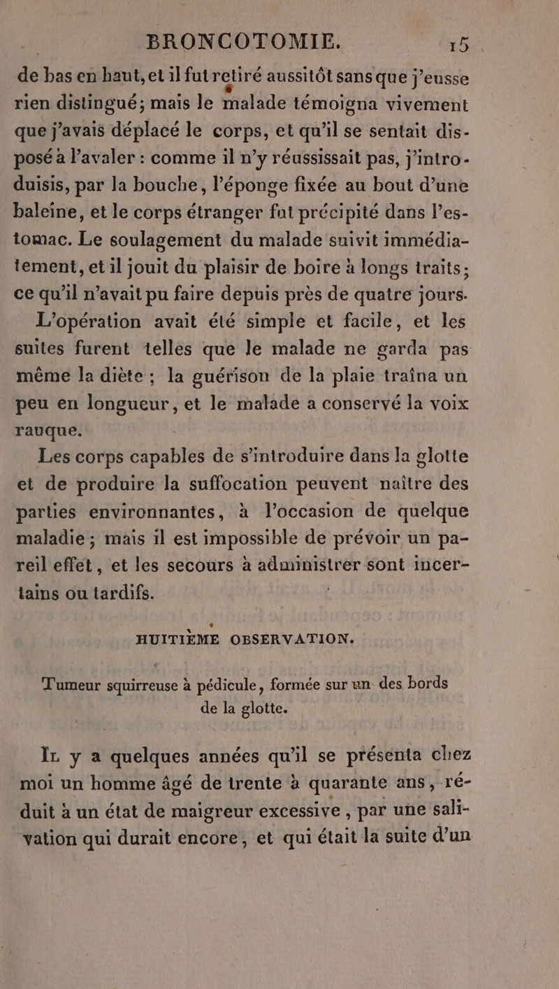 de bas en haut, et il futretiré aussitôt sans que j’eusse rien distingué; mais le malade témoigna vivement que j'avais déplacé le corps, et qu’il se sentait dis- posé à l’avaler : comme il n’y réussissait pas, j’intro- duisis, par la bouche, l'éponge fixée au bout d’une baleine, et le corps étranger fut précipité dans l’es- tomac. Le soulagement du malade suivit immédia- tement, et il jouit du plaisir de boire à longs traits; ce qu'il n'avait pu faire depuis près de quatre jours. L'opération avait été simple et facile, et les suites furent telles que le malade ne garda pas même la diète ; la guérison de la plaie traîna un peu en longueur, et le malade a conservé la voix rauque. Les corps capables de s’introduire dans la glotte et de produire la suffocation peuvent naître des parties environnantes, à l’occasion de quelque maladie ; mais il est impossible de prévoir un pa- reil effet, et les secours à administrer sont incer- tains ou tardifs. HUITIÈEME OBSERVATION. Tumeur squirreuse à pédicule, formée sur un des bords de la glotte. ÏL y a quelques années qu'il se présenta chez moi un homme âgé de irente à quarante ans, ré- duit à un état de maigreur excessive , par une sali- vation qui durait encore, et qui était la suite d’un