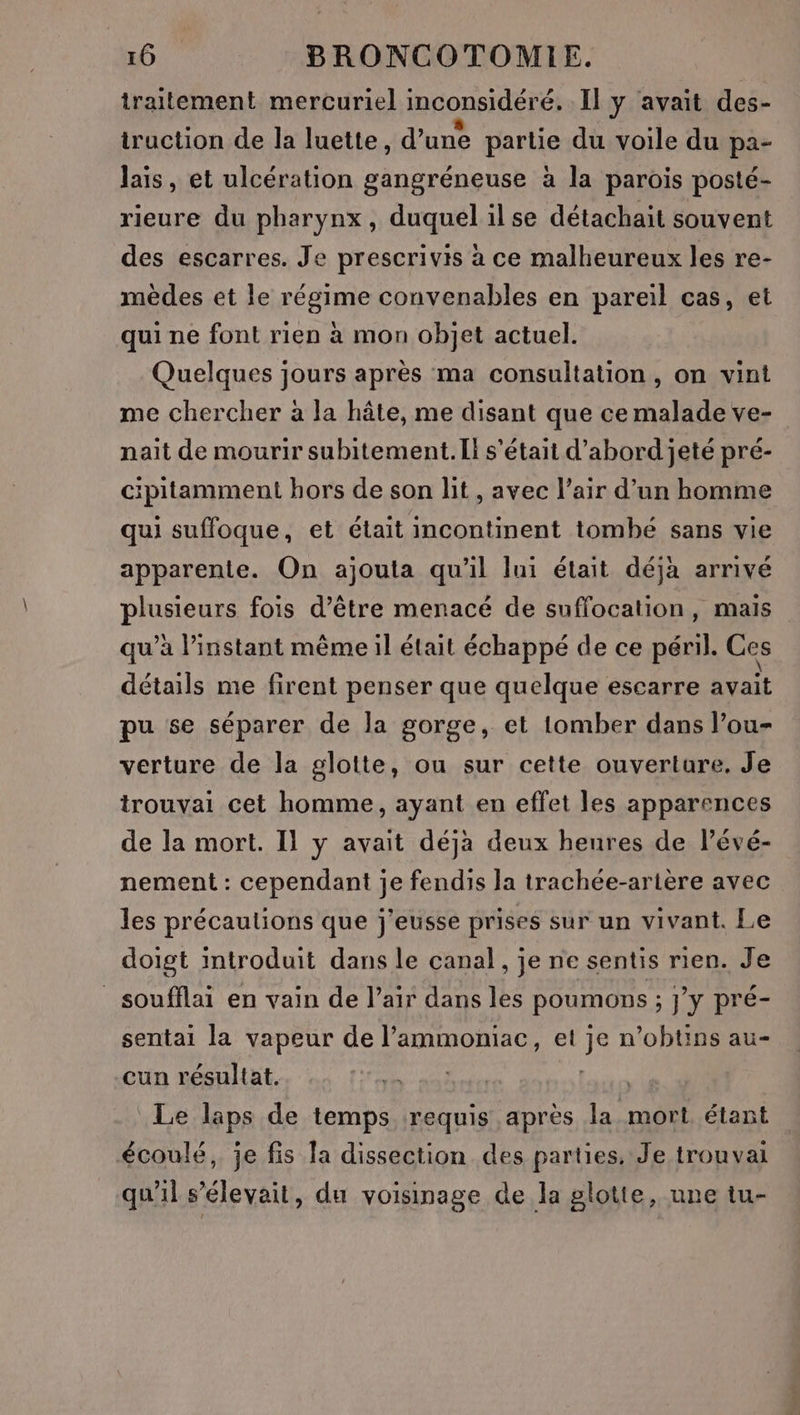 traitement mercuriel inconsidéré, Il y avait des- truction de la luette, d’une partie du voile du pa- lais, et ulcération gangréneuse à la parois posté- rieure du pharynx , duquel il se détachait souvent des escarres. Je prescrivis à ce malheureux les re- mèdes et le régime convenables en pareil cas, et qui ne font rien à mon objet actuel. Quelques jours après ma consultation, on vint me chercher à la hâte, me disant que ce malade ve- nait de mourir subitement. L! s'était d’abord jeté pré- cipitamment hors de son lit , avec l’air d’un homme qui suffoque, et était incontinent tombé sans vie apparente. On ajouta qu'il lui était déjà arrivé plusieurs fois d’être menacé de suffocation, mais qu’à l’instant même il était échappé de ce péril. Ces détails me firent penser que quelque escarre avait pu se séparer de la gorge, et lomber dans l’ou- verture de la glotte, ou sur cette ouverture, Je trouvai cet homme, ayant en effet les apparences de la mort. Il y avait déja deux heures de l’évé- nement : cependant je fendis la trachée-artère avec les précautions que j'eusse prises sur un vivant. Le doigt introduit dans le canal, je ne sentis rien. Je soufflai en vain de l’air dans les poumons ; ; J'Y pré- sentai la vapeur de l’ammoniac, et ik n’obtins au- cun résultat. | Le laps de temps requis après la mort étant écoulé, je fis la dissection des parties. Je trouvai qu'il s'élevait, du voisinage de la glotte, une tu-