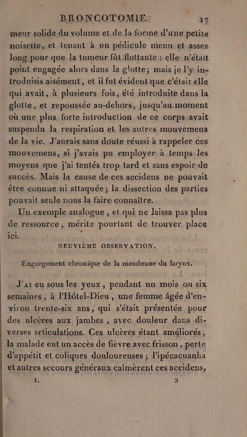 meur solide du volume et.de la forme d’üne petite noisette, et tenant à un pédicule nienn et assez long pour que. la tumeur füt flottante : elle n’était point engagée alors dans la glotte; mais je J'y in- troduisis aisément, et 1l fut évident que c'était elle qui avait, à plusieurs fois, été introduite dans la glolte, et repoussée au-dehors, jusqu’au moment où une plus forte introduction de ce corps avait suspendu la respiration et les autres mouvemens de la vie. J'aurais sans doute réussi à rappeler ces mouvemens, si j'avais pu employer à temps:.les moyens que j'ai tentés trop lard et sans espoir de succès. Mais la cause de ces accidens ne pouvait être connue n1 attaquée ; la dissection des parties pouvait seule nous la faire connaître. Un exemple analogue , et qui ne laissa pas plus de ressource, mérite pourtant de trouver place 1CI. | L | NEUVIÈME OBSERVATION. Engorgement chronique de Ja membrane du larynx. J'ai eu sous les yeux, pendant un mois ou six semaines , à l’'Hôtel-Dieu , une femme âgée d’en- viron irente-six ans, qui s’élait présentée pour des ulcères aux jambes , avec douleur dans di- verses articulations. Ces ulcères étant améliorés, la malade eut un accès de fièvre avec frisson , perte d’appétit et coliques douloureuses ; l’ipécacuanha et autres secours généraux Calmèrent ces accidens,
