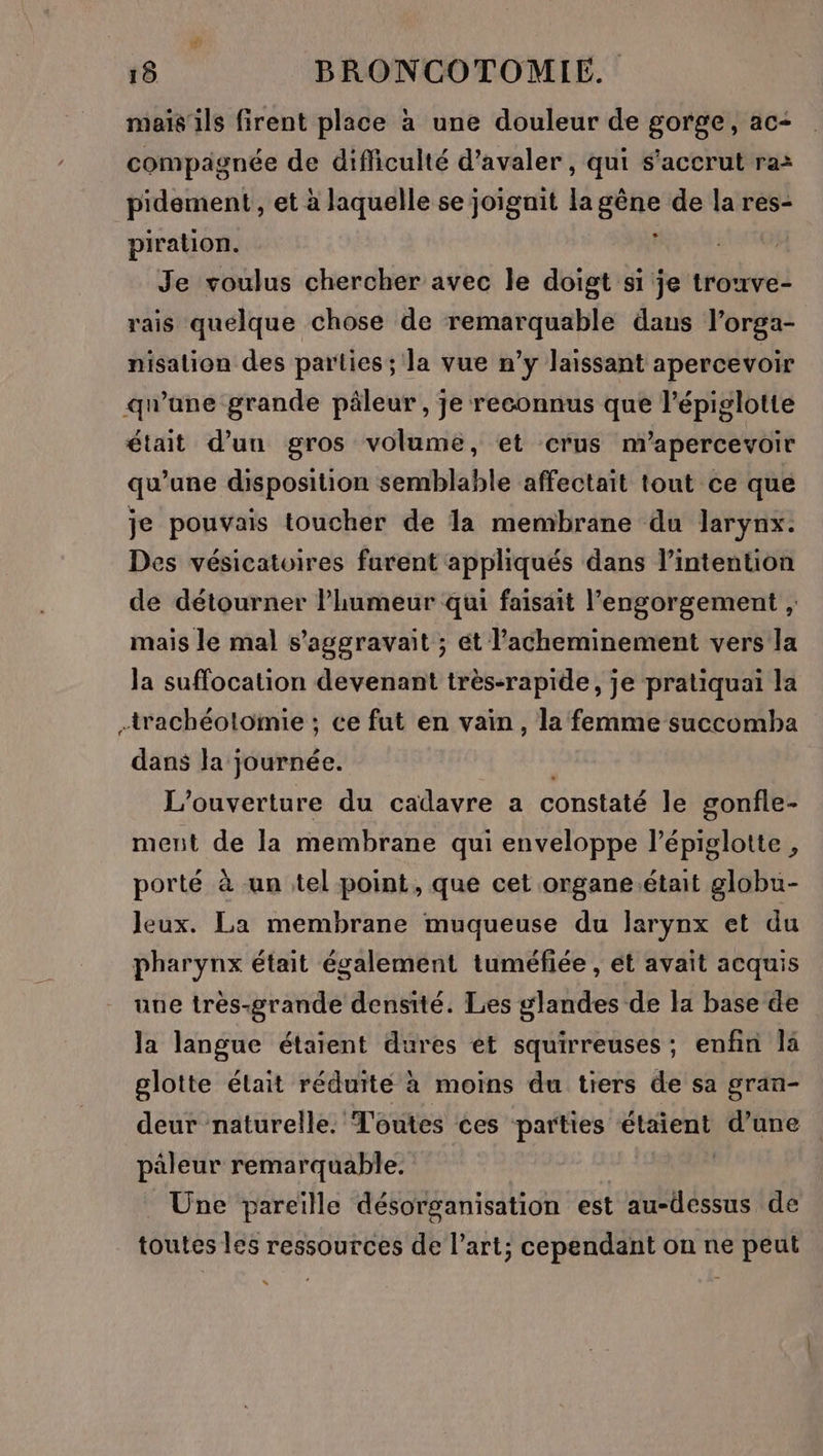 mais ils firent place à une douleur de gorge, ac- compagnée de difficulté d’avaler , qui s’accrut ra: pidement , et à laquelle se joignit la gène de la res- piration. y Je voulus chercher avec le doigt si je trouve- rais quelque chose de remarquable dans l’orga- nisalion des parties; la vue n’y laissant apercevoir qu'ane grande päleur , je reconnus que l’épiglotte était d’un gros volume, et crus m’apercevoir qu’une disposition semblable affectait tout ce que je pouvais toucher de la membrane du larynx. Des vésicatoires furent appliqués dans l’intention de détourner l’humeur qui faisait l’engorgement , mais le mal s’aggravait ; ét l’acheminement vers la Ja suffocation devenant très-rapide, je pratiquai la +rachéoltomie ; ce fut en vain, la femme succomba dans la journée. L'ouverture du cadavre a constaté le gonfle- ment de la membrane qui enveloppe l’épiglotte , porté à un tel point, que cet organe.était globu- Jeux. La membrane muqueuse du larynx et du pharynx était également tuméfiée , ét avait acquis une très-grande densité. Les glandes de la base de la langue étaient dures et squirreuses; enfin là glotte était réduite à moins du tiers de sa gran- deur naturelle. Toutes ces parties étaient d’une päleur remarquable. Üne pareille désorganisation est au-dessus de toutes les ressources de l’art; cependant on ne peut