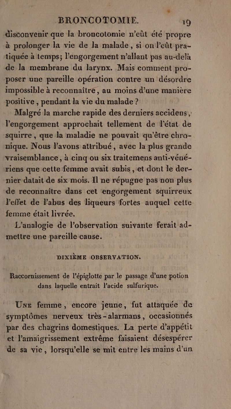 disconvenir que la broucotomie n’eüt été propre à prolonger la vie de la malade, si on leût pra- tiquée à temps; l’engorgement n’allant pas au-delà de la membrane du larynx. Mais comment pro- poser une pareille opération contre un désordre impossible à reconnaître, au moins d’une manière positive , pendant la vie du malade ? Malgré la marche rapide des derniers accidens; l'engorgement approchait tellement de l'état de squirre , que la maladie ne pouvait qu'être chra- nique. Nous Favons attribué, avec la plus grande vraisemblance , à cinq ou six traitemens anti-véné- riens que cette femme avait subis , et dont le der- nier dalait de six mois. Il ne répugne pas non plus de reconnaître dans cet engorgement squirreux l'effet de l'abus des liqueurs fortes auquel cette femme était livrée. L’analogie de l’observation suivante ferait ad- mettre une pareille cause. DIXIÈME OBSERVATION. Raccornissement de l’épiglotte par le passage d’une potion dans laquelle entrait l’acide sulfurique. UE femme, encore jeune, fut attaquée de symptômes nerveux très-alarmans , occasionnés par des chagrins domestiques. La perte d’appétit et l’amaigrissement extrême faisaient désespérer de sa vie, lorsqu'elle se mit entre les mains d’un