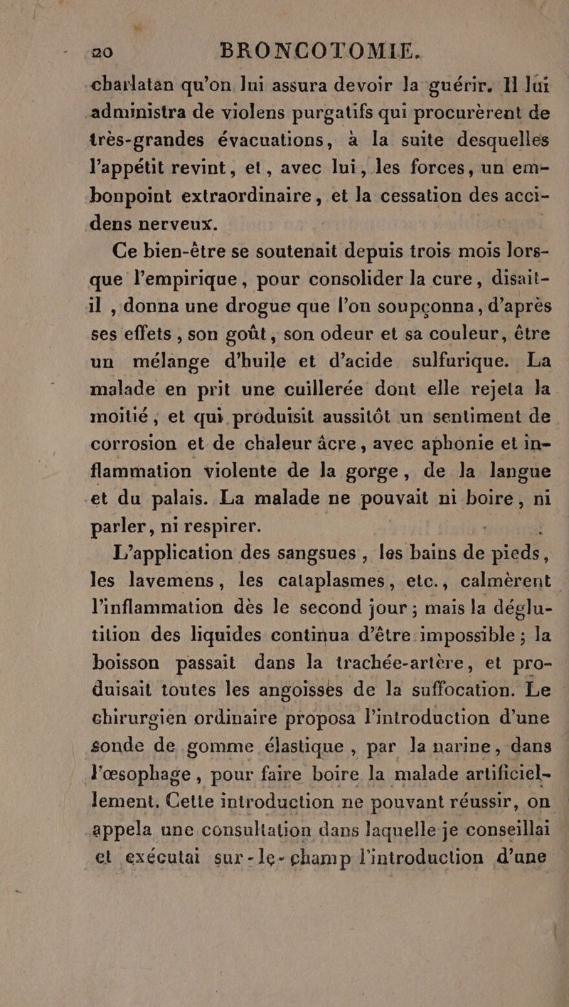 -Charlatan qu’on lui assura devoir la guérir. H lui -administra de violens purgatifs qui procurèrent de très-grandes évacuations, à la suite desquelles l'appétit revint, el, avec lui, les forces, un em- bonpoint extraordinaire, et la cessation des acci- dens nerveux. Ce bien-être se soutenait depuis trois mois lors- que l’empirique, pour consolider la cure, disait- il , donna une drogue que l’on soupconna, d’après ses effets , son goût, son odeur et sa couleur, être un mélange d'huile et d’acide sulfurique. La malade en prit une cuillerée dont elle rejeta la moitié, et qui produisit aussitôt un sentiment de. corrosion et de chaleur âcre, avec aphonie et in- flammation violente de la gorge, de la langue -et du palais. La malade ne pouvait ni boire, ni pt ni respirer. L'application des sangsues , les bains de Eté les lavemens, les cataplasmes, etc., calmèrent l'inflammation dès le second jour ; mais la déglu- tion des liquides continua d’être impossible ; la boisson passait dans la trachée-artère, et pro- duisait toutes les angoisses de la suffocation. Le chirurgien ordinaire proposa l'introduction d’une sonde de gomme élastique , par la narine, dans Fœsophage, pour faire boire la malade artificiel- lement, Cetie introduction ne pouvant réussir, on appela une consultation dans laquelle je conseïllai et exécutai sur-le-champ l'introduction d’une