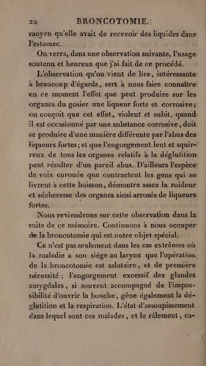 moyen qu'elle avait de recevoir des liquides dans l'estomac. On verra, dans une observation suivante, l'usage soutenu et heureux. que j'ai fait de ce procédé. L'observation qu’on vient de lire, intéressante a beaucoup d’égards, sert à nous faire connaître en ce moment l'effet que peut produire sur les organes. du gosier. une liqueur forte et corrosive; on conçoit que cet effet, violent et subit, quand: 1} est oceasionné par une substance corrosive, doit se produire d’une manière différente par l'abus des: liqueurs fortes ; et que l’engorgement lent et squir= reux de tous les organes relatifs à la déglutition peut résulter d’un pareil abus. D'ailleurs l’espèce: de voix enrouée que contractent les gens qui se livrent à cette boisson, démontre assez la roideur ct sécheresse des organes ainsi arrosés de liqueurs fortes. | | Nous reviendrons sur cette observation dans la suite de ce mémoire. Continuons à nous occuper . de la broncotomie qui est notre objet spécial. Ce n’est pas seulement dans les cas extrêmes où la maladie a son siége au larynx que l'opération de la broncotonie est salutaire, et de prenuère nécessité ; l’engorgement excessif des glandes amygdales, si souvent accompagné de limpos- sibilité d'ouvrir la bonche, gène. également la dé- glutition et la respiration. L'état d’assoupissement dans lequel sont ces malades, et le râlement , ca-