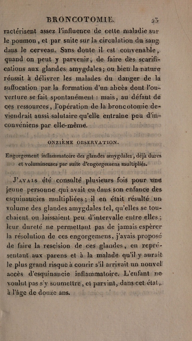 ractérisent assez l'influence de celte maladie sur le poumon , et par suite sur la circulation du sang daus le cerveau. Sans: doute. rl. est convenable ; quand on peut. y parvenir, de, faire des scarifi- cations aux glandes: amygdales;:ou bien la nature réussit à délivrer les malades: du danger de la suffocation. par la formation d’un abcès dont l’ou- verture se:fait spontanément: mais, au défaut de cés ressources , l'opération de la broncotomie de- viendrait aussi salutaire qu’elle entraîne peu d’in- convéniens par elle-même. ONZIÈME OBSERVATION. Engorgement inflammatoire des glandés amygdales, déjà dures 5 et volamineuses par suite d’engorgemens multipliés. | J'avars. été:consulté. plusieurs. fois pour une jeune personne qui avait eu: dans.som enfance des esquinancies multipliées ;-il «en était résulté un volume des glandes amygdales tel, qu elles se tou- chaient. ou laissaient. peu d'intervalle entre-elles ; leur dureté ne permettant pas de jamais espèrer la résolution de ces engorgemens, j'avais proposé de faire la rescision de ces glandes, en repré- senlant.aux parens et à, la malade, qu'il y aurait le plus grand risque à courir s’il arrivait un nouvel accès d’esquinancie inflammatoire. L'enfant ne voulut pas s'y soumettre , et parvint, dansicet: état. à l’âge de douze ans.