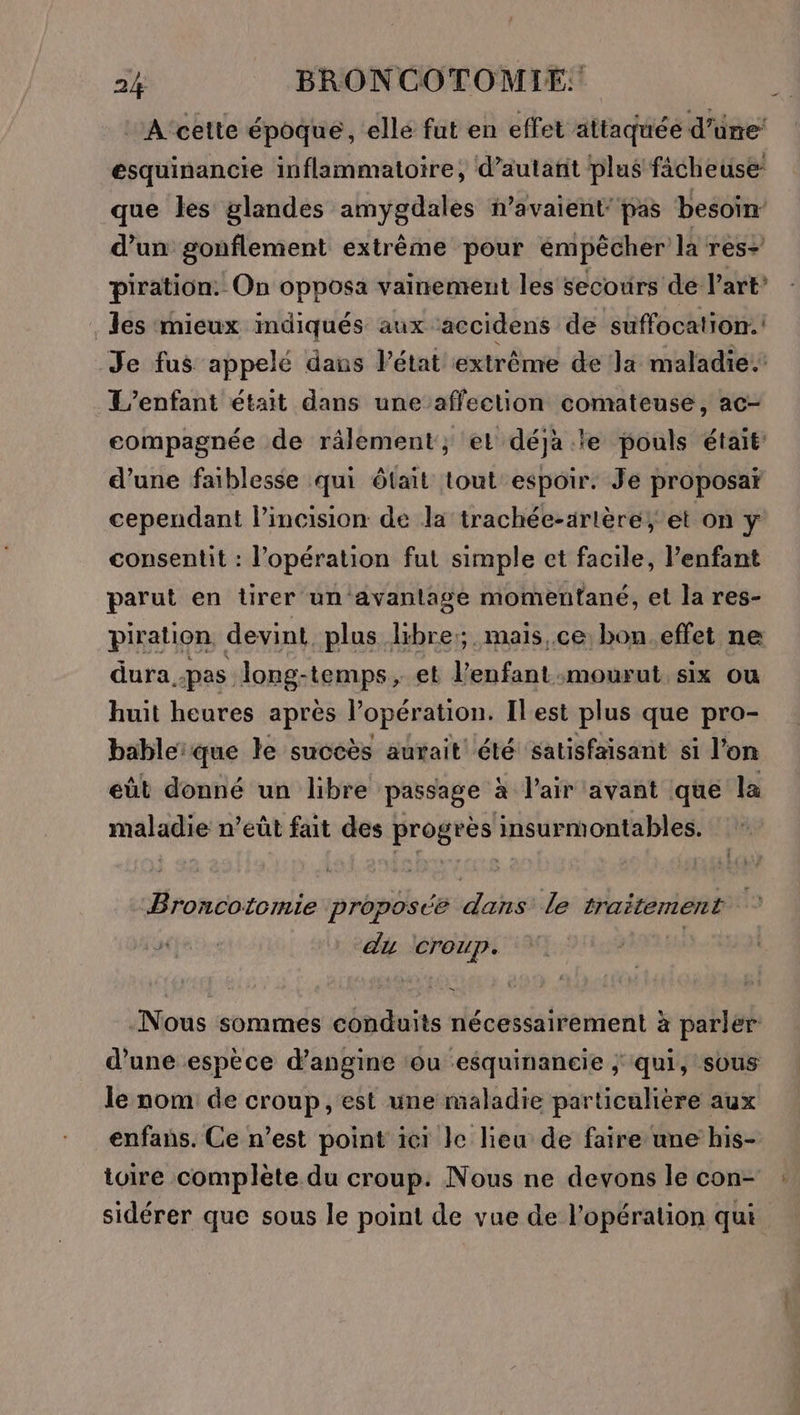 :A'cette époque, elle fut en effet attaquée d’üne esquinancie inflammatoire, d’autañit plus fâcheuse que les glandes amygdales n’avaient' pas besoin’ d’un gonflement extrême pour empêcher la res+ piration: On opposa vainement les secours de l’art? les mieux mdiqués aux accidens de suffocation.! Je fus appelé dans Pétat extrême de la maladie. L'enfant était dans une affection comateuse, ac- compagnée de râlement; et déjà .le pouls était: d’une faiblesse qui ôtait tout espoir. Je proposar cependant l’incision de la trachée-artère; et on ÿ consentit : l'opération fut simple et facile, l'enfant parut en tirer un avantage momentané, et la res- piration, devint plus libre; mais,ce bon.effet ne dura pas long-temps, et l'enfant mourut, six ou huit heures après l'opération. Ilest plus que pro- bableique le succès aurait été satisfaisant si l’on eût donné un libre passage à l'air avant que la maladie n’eût fait des progrès insurmontables. Broncotomie proposée dans le traitement du creup. | -Nous sommes conduits nécessairement à parler d’une espèce d’angine ‘ou esquinancie ; qui, sous le nom de croup, est une maladie particulière aux enfans. Ce n’est point ici le lieu de faire une his- toire complète du croup: Nous ne devons le con- sidérer que sous le point de vue de l'opération qui