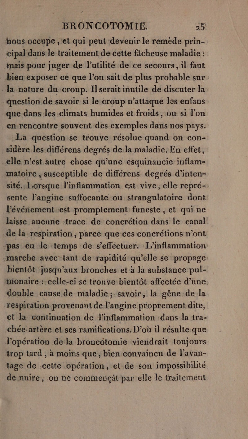 hous occupe ,'et qui peut devenir le remède prin- cipal dans le traitement de cette ficheuse maladie : mais pour juger de l'utilité de ce secours, il faut bien exposer ce que l’on sait de plus probable sur la nature du croup. Il serait inutile de discuter la question de savoir si le croup n’attaque les enfans que dans des climats humides et froids, ou si l'on en rencontre souvent des exemples dans nos pays. La question se trouve résolue quand on con- sidère les différens degrés de la maladie. En effet, elle n’est autre chose qu’une esquinancie inflam- matoire , susceptible de différens degrés d’inten- sité., Lorsque linflammation est vive, elle repré- sente l’angine suffocante ou strangulatoire dont l’événement.est promplement funeste , et qui ne laisse aucune :trace de concrétion dans le canal de la respiration , parce que ces concrétions n’ont: “pas eu le temps de s'effectuer. L’inflammation -marche avectant de rapidité qu’elle se propage: bientôt jusqu'aux bronches et à la substance pul- monpaire: celle-ci sé tronve bientôt affectée d’une double cause de maladie; savoir, la gène de la respiration provenant de l’angine proprement dite, et la continuation de l'inflammation dans la tra- chée-artère.et.ses ramifications. D’où il résulte que l'opération de la broncotomie viendrait toujours trop tard , à moins que, bien convaincu de l'avan- tage de -cette opération, et de son impossibilité de nuire, on ne commencât par elle le traitement