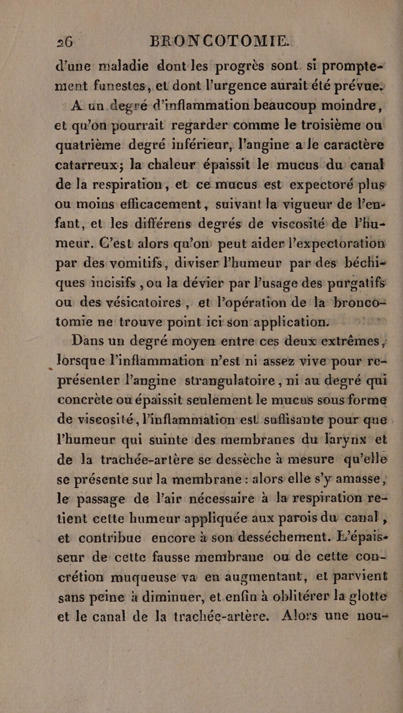 d’une maladie dont les progrès sont. si prompte- ment funestes, et dont l’urgence aurait été prévue: À un degré d’inflammation beaucoup moindre, et qu’on pourrait regarder comme le troisième ou quatrième degré inférieur, l’angine a le caractère catarreux; la chaleur épaissit le mucus du canal de la respiration, et ce mucus est expectoré plus ou moins efficacement, suivant la vigueur de l’en- fant, et les différens degrés de viscosité de Fhu- meur. C’est alors qu’on: peut aider l’expectoration par des vomitifs, diviser lPhumeur pardes béchi= ques incisifs , ou la dévier par l'usage des purgatifs ou des vésicatoires , et l’opération de la bronco- tomie ne trouve point ici son application. Dans un degré moyen entre ces deux extrêmes ; . lorsque l’inflammation n’est ni assez vive pour re- présenter langine strangulatoire , ni au degré qui concrète ou épaissit seulement le mucus sous forme de viscosité, l’inflammiation est sufisante pour que l'humeur qui suinte des membranes du larynx et de la trachée-artère se dessèche à mesure qu’elle se présente sur la membrane : alors elle s’y amasse ; le passage de l’air nécessaire à la respiration re- tient cette humeur appliquée aux parois du canal, et contribue encore à son desséchement. E’épais- seur de cette fausse membrane ou de cette con- crétion muqueuse va en augmentant, el parvient sans peine à diminuer, et enfin à oblitérer la glotte et le canal de la trachée-artère. Alors une nou-