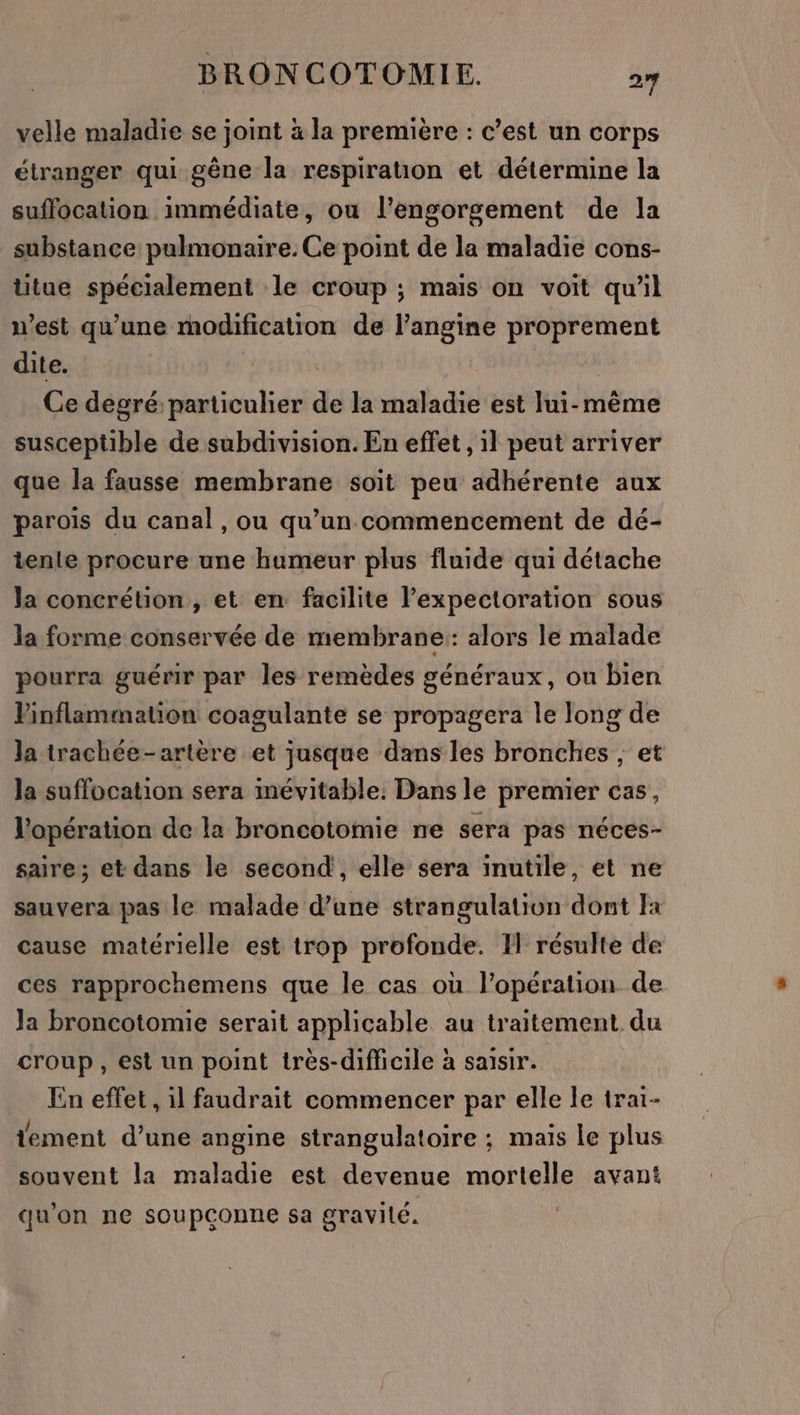 velle maladie se joint à la première : c’est un corps étranger qui gêne la respiration et détermine la suffocation immédiate, ou l’engorgement de la substance pulmonaire. Ce point de la maladie cons- ütue spécialement le croup ; mais on voit qu'il n’est qu'une modification de l’angine proprement dite. | Ce degré particulier de la maladie est lui-même susceptible de subdivision. En effet , il peut arriver que la fausse membrane soit peu adhérente aux parois du canal, ou qu’un commencement de dé- tente procure une humeur plus fluide qui détache la concrétion , et en facilite lexpectoration sous la forme conservée de membrane: alors le malade pourra guérir par les remèdes généraux, ou bien Pinflammation coagulante se propagera le long de la trachée-artère et jusque dans les bronches ; et la suffocation sera inévitable. Dans le premier cas, l'opération de la broncotomie ne sera pas néces- saire; et dans le second, elle sera inutile, et ne sauvera pas le malade d’une strangulation dont Fa cause matérielle est trop profonde. I résulte de ces rapprochemens que le cas où l'opération de Ja broncotomie serait applicable au traitement du croup, est un point très-difficile à saisir. En effet, il faudrait commencer par elle le trai- tement d’une angine strangulatoire ; mais le plus souvent la maladie est devenue mortelle avant qu'on ne soupconne sa gravilé.