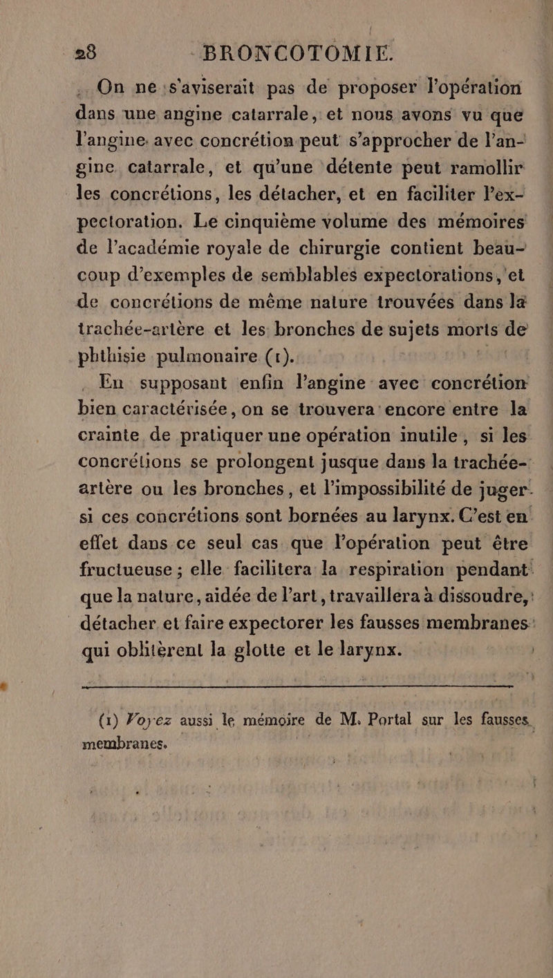On ne:s'aviserait pas de proposer l'opération dans une angine catarrale, et nous avons vu que l’angine: avec concrétion-peut s'approcher de l’an- gine Catarrale, et qu'une détente peut ramollir les concrétions, les détacher, et en faciliter l’ex- pectoration. Le cinquième volume des mémoires de l’académie royale de chirurgie contient beau- coup d'exemples de semblables expeclorations,'et de concrétions de même nalure trouvées dans la trachée-ertère et les bronches de sujets morts de phthisie pulmonaire (r). En supposant enfin l’angine avec concrétion bien caractérisée, on se trouvera encore entre la crainte de pratiquer une opération inutile, si les concrélions se prolongent jusque dans la trachée- artère ou les bronches, et l'impossibilité de juger si ces concrétions sont bornées au larynx. C’est en effet dans ce seul cas que l’opération peut être fructueuse ; elle facilitera la respiration pendant: que la nature, aidée de l’art , travaillera à dissoudre, détacher et faire expectorer les fausses membranes: qui oblitèrent la glotte et le larynx. | (1) Forez aussi le mémoire de M, Portal sur les fausses. membranes.