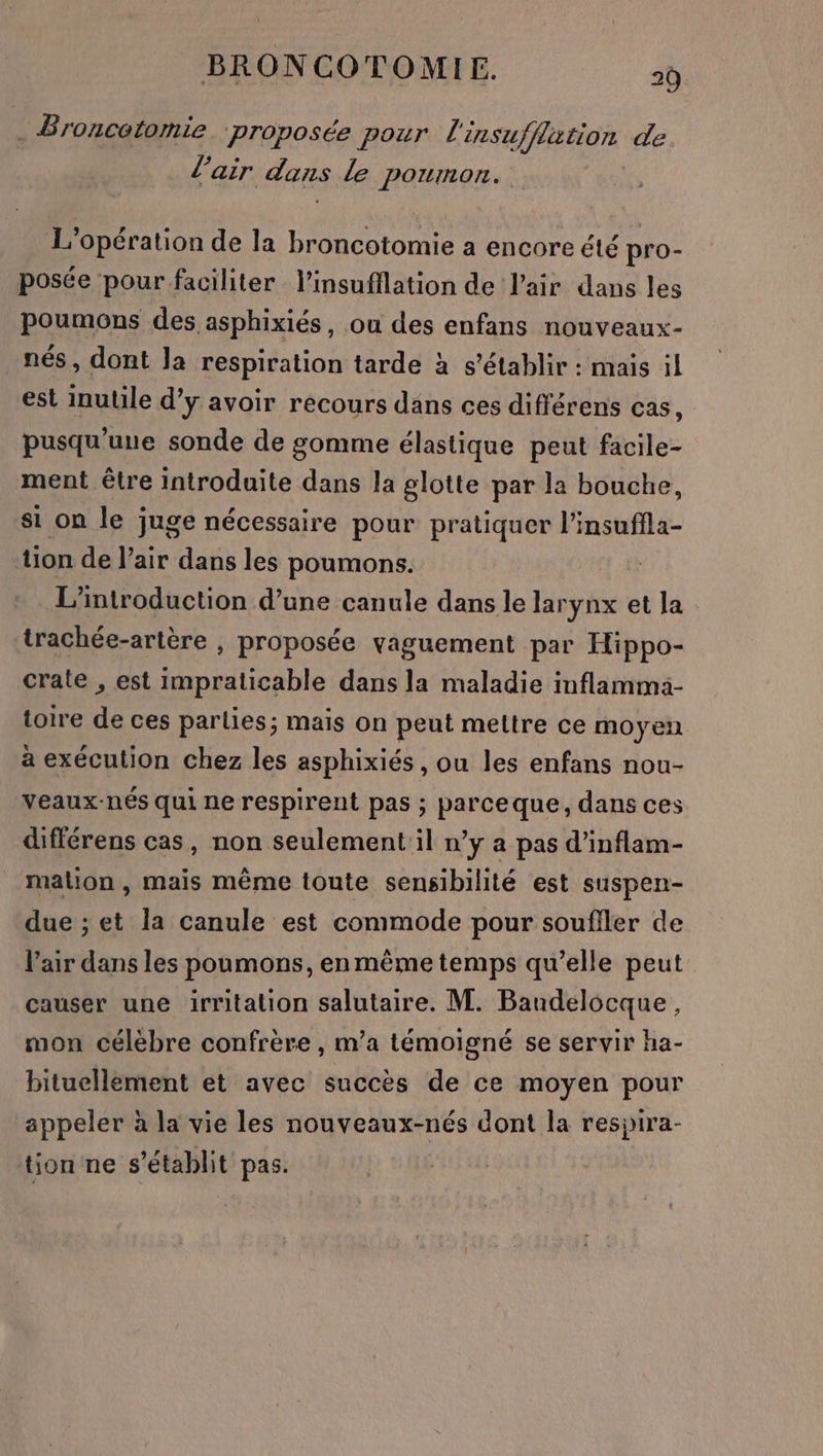 } BRONCOTOMIE. 20 = Broncetomie proposée pour L se hro de l'air dans Le poumon. 1} Opération de la broncotomie a encore été pro- posée pour faciliter l’insufilation de l'air dans les poumons des asphixiés, ou des enfans nouveaux- nés, dont la respiration tarde à s'établir : mais il est inutile d’y avoir recours dans ces différens cas, pusqu'uue sonde de gomme élastique peut facile- ment être introduite dans la glotte par la bouche, si on le juge nécessaire pour pratiquer l’insuffla- on de l'air dans les poumons. L'introduction d’une canule dans le larynx et la trachée-artère , proposée vaguement par Hippo- crate , est impraticable dans la maladie inflammä- toire de ces parlies; mais on peut mettre ce moyen à exécution chez les asphixiés , ou les enfans nou- veaux-nés qui ne respirent pas ; parceque, dans ces différens cas, non seulement il n’y a pas d’inflam- malion , mais même toute sensibilité est suspen- due ; et la canule est commode pour soufiler de l'air dans les poumons, en même temps qu’elle peut causer une irritation salutaire. M. Baudelocque, mon célèbre confrère , m’a témoigné se servir ha- bituellement et avec succès de ce moyen pour appeler à la vie les nouveaux-nés dont la respira- tion ne s'établit pas.