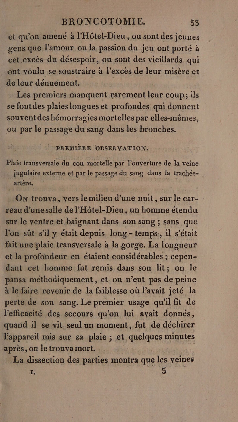 et qu’on amené à l’Hôtel-Dieu, ou sont des jeunes gens que l'amour ou la passion du jeu ont porté à cét excès du désespoir, ou sont des vieillards. qui ont voulu se soustraire à l’excès de leur misère et de leur dénuement. | Les premiers manquent rarement leur coup; ils se fontdes plaies longues et profondes qui donnent souvent des hémorragies mortelles par elles-mêmes, ou par le passage du sang dans les bronches. PREMIÈRE OBSERVATION. Plaie transversale du cou mortelle par l'ouverture de la veine jugulaire externe et par le passage du sang dans la trachée- artere. On trouva, vers le milieu d’une nuit , sur le car- reau d’unesalle de l'Hôtel-Dieu, un homme étendu sur le ventre et baignant dans son sang ; sans que l'on sût s'il y était depuis long - temps, il s'était fait une plaie transversale à la gorge. La longueur et la profondeur en étaient considérables ; cepen- dant cet homme fut remis dans son lit; on le pansa méthodiquement , et on n’eut pas de peine à lesfaire revenir de la faiblesse où l'avait jeté la perte de son sang. Le premier usage qu’il fit de l'efficacité des secours qu’on lui avait donnés, quand il se vit seul un moment, fut de déchirer l'appareil mis sur sa plaie ; et quelques minutes après, on le trouva mort. La dissection des parties montra que les veines I. 3