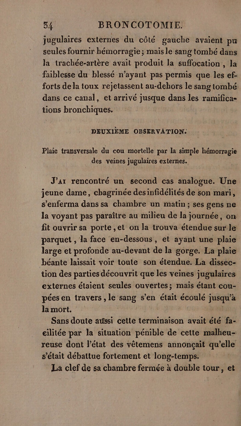 jugulaires externes du côté gauche avaient pa seules fournir hémorragie ; mais le sang tombé dans la trachée-artère avait produit la suffocation , la faiblesse du blessé n’ayant pas permis que les ef- forts de la toux rejetassent au-dehors le sang tombé dans ce canal, et arrivé jusque dans les ramifica- tions bronchiques. DEUXIEME OBSERVATION:. Plaie transversale du cou mortelle par la simple hémorragie des veines jugulaires externes. J’ar rencontré un second cas analogue. Une jeune dame, chagrinée desinfidélités de son mari, s’enferma dans sa chambre un matin ; ses gens ne la voyant pas paraître au milieu de la journée, on fit ouvrir sa porte ,et on la trouva étendue sur le parquet , la face en-dessous, et ayant une plaie large et profonde au-devant de la gorge. La plaie béante laissait voir toute son étendue. La dissec- tion des parties découvrit que les veines jugulaires externes étaient seules ouvertes; maïs étant cou- pées en travers , le sang s’en était écoulé ; PS à la mort. Sans doute aussi cette terminaison avait été fa- eilitée par la situation pénible de cette malheu- reuse dont l’état des vêtemens annonçait qu’elle s'était débattue fortement et long-temps. La clef de sa chambre fermée à double tour, et