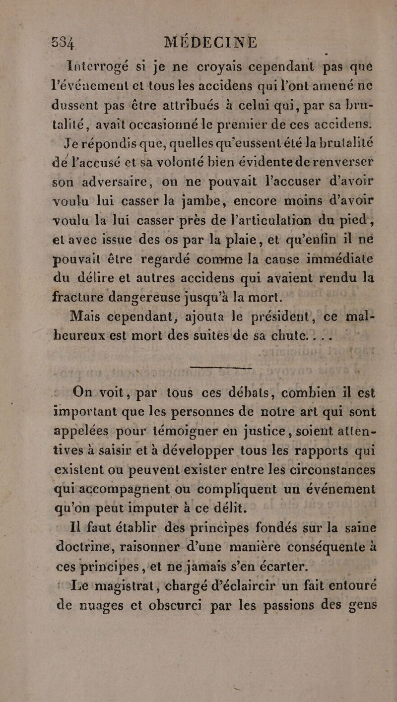 Interrogé si je ne croyais cependant pas qué l’évéuement et tous les accidens qui l’ont amené ne dussent pas être attribués à celui qui, par sa bru- talité, avait occasionné le premier de ces accidens. Je répondis que, quelles qu'eussent été la brutalité dé l'accusé et sa volonté bien évidente derenverser son adversaire, on ne pouvait l’accuser d’avoir voulu lui casser la jambe, encore moins d’avoir voulu la lui casser près de l'articulation du pied, et avec issue des os par la plaie, et qu’enfin il ne pouvait être regardé comme la cause immédiate du délire et autres accidens qui avaient rendu la fracture dangereuse jusqu’à la mort. Mais cependant, ajouta le président, ce mal- heureux est mort des suités de sa chute... - x, On voit, par tous ces débats, combien il est important que les personnes de notre art qui sont appelées pour témoigner en justice, soient atien- tives à saisir et à développer tous les rapports qui existent ou peuvent exister entre les circonstances qui accompagnent ou compliquent un événement qu'on peut imputer à ce délit. | | Il faut établir des principes fondés sur la saine doctrine, raisonner d’une manière conséquente à ces principes, et ne jamais s’en écarter. Le magistrat, chargé d’éclaircir un fait entouré de nuages et obscurci par les passions des gens