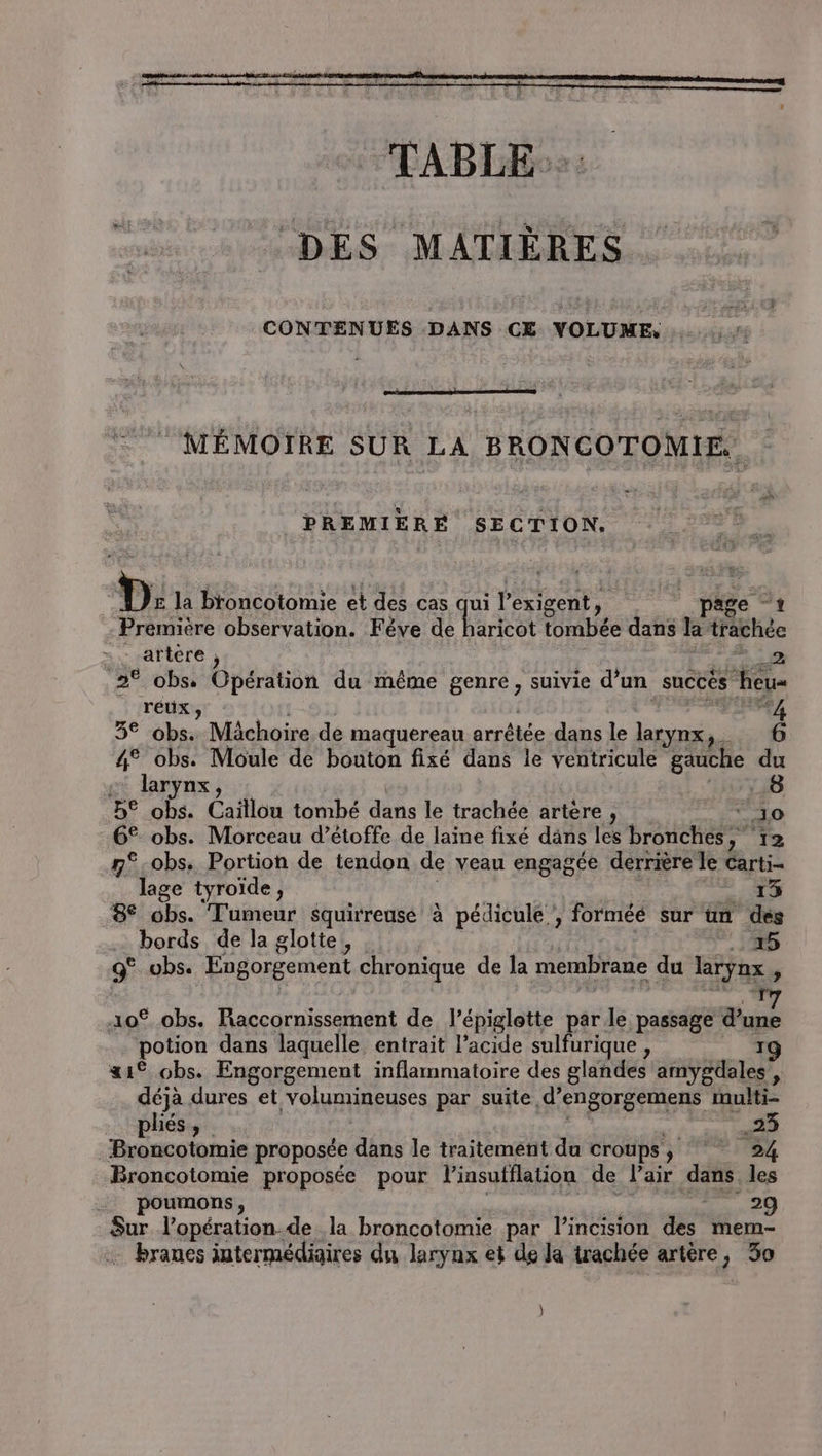 à TABLE. DES MATIÈRES CONTENUES DANS CE VOLUME, . MÉMOTRE SUR LA BRONCOTOMIE.. PREMIERE SECTION. D: la broncotomie et des cas qui l’exigent, page “1 Première observation. Féve de haricot tombée dans la‘traächée =: artère , | rer 2% obs. Opération du même genre, suivie d’un succés heu réux , of | en Pi: 3° obs. Mächoire de maquereau arrêtée dans le larynx, 6 4° obs. Moule de bouton fixé dans le ventricule gauche du © larynx | LT 1 B® obs. Caïllou tombé dans le trachée artère, ° Jo 6° obs. Morceau d’étoffe de laine fixé däns les bronches,” 12 &amp;-obs, Portion de tendon de veau engagée derrière le carti- _ lage tyroïde, ! | D PE 8° obs. Tumeur squirreuse à pédicule , forméé sur un des bords de la glotte,, .: 5 9° vbs. Engorgement chronique de la membrane du larynx, 10% obs. Raccornissement de l’épiglotte par le passage d’une potion dans laquelle. entrait l'acide sulfurique , | 0 af obs. Engorgement inflammatoire des glandes amygdales’, déjà dures et volumineuses par suite d’engorgemens multi- Broncotomie proposée dans le traitement du croups , 24 Broncotomie proposée pour l’insufflation de l'air dans les _ poumons, AR 7.29 Sur l’opération.de la broncotomie par l’incision des mem- + branes intermédiaires du larynx et de Ja irachée artère, 30 )
