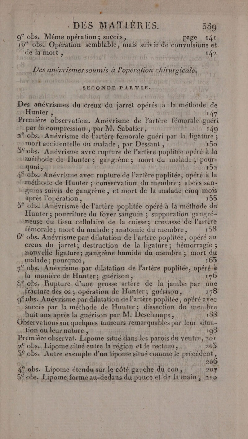 - DES MATIÈRES. 380 9° obs. Même opération; succès, page 141 10% obs. Opération semblable, mais suivie de convulsions et de a mort, | 142 .Des anévrismes soumis à l'opération chirurgicale. # SECONDE PARTIE. Des anévrismes du creux du jarret opérés à la méthode de Hunter , 147 Première observation. Anévrisme de l’artère fémorale guéri : par da compression ; par M. Sabatier, FERA 149 2%:obs: Anévrisme de l'artère femorale guéri par la ligature ; mort accidentelle du malade, par Dessaut , 60 5*0bs. Anévrisme avec rupture de l'artère poplitée opéré à la méthode de Hunter; gangrène ; mort du malade pour- quoi, à | 152 4$-0bs: Anévriéme avec rupture de l'artère poplitée, opéré à la méthode de Hunter ; conservation du membre; abées san- * guins suivis de gangrène , et mort de la malade cinq mois après l’opération, 155 9° ohs. Anévrisme de l'artère poplitée opéré à là méthode de Hunter ; pourriture du foyer sanguin ; suppuration gangré- neuse du tissu cellulaire de la cuisse; crevasse de l’artère fémorale; mort du malade ; anatomie du membre, 158 . . ? « . , » LQ 6° obs. Anévrisme par dilatation de l'artère poplitée, opéré au creux du jarret; destruction de la ligature; hémorragie ; nouvelle ligature; gangrène humide du membre ; mort du malade ; pourquoi, 163 7°.obs. Anévrisme par dilatation de lartère poplitée, opéré-à la manière de Hunter; guérison, 196 &amp;%.abs. Rupture d’uué grosse artere de la jambe par une fracture des os ; opération de Hunter; guérison, 178 9%0bs. Anévrisme par dilatation de l’artere poplitée, opéré avec succés par la méthode de Hunter; dissection du meinbre huit ans après la guérison par M. Deschamps, 133 Observations sur quelques tumeurs remarquables par leur situa- tion ou leurnature, 198 Première observat. Lipome situé dans les paroïs du veutre, 207 2° obs.. Lipome situé entre la région et le rectum, : 203 3° obs. Autre exemple d’un liponie situé comme le précédent, di: | o 11380 4°.obs. Lipome étendu sur le côté gavche du con, 207 9€ obs. Lipome. formé au-dedans du pouce el de la main ; 219
