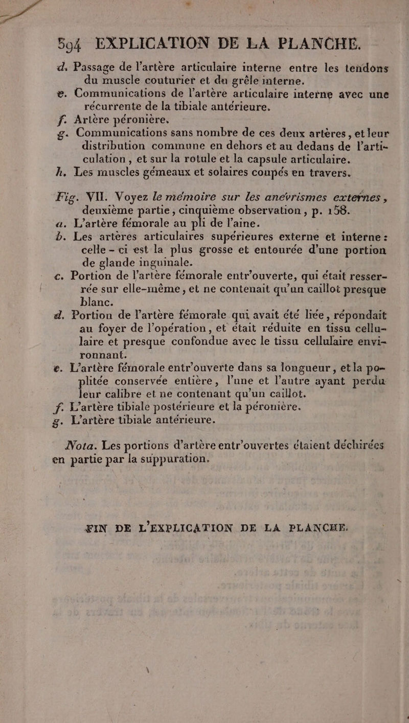 594 EXPLICATION DE LA PLANCHE. d, Passage de l'artère articulaire interne entre les tendons du muscle couturier et du grêle interne. e. Communications de l’artère articulaire interne avec une récurrente de la tibiale antérieure. f. Artère péroniere, g. Communications sans nombre de ces deux artères, et leur distribution commune en dehors et au dedans de larti- culation , et sur la rotule et la capsule articulaire. hk. Les muscles gémeaux et solaires coupés en travers. Fig. VIL Voyez le mémoire sur les anevrismes exteÿnes , deuxième partie, cinquième observation , p. 158. a. L’artère femorale au pli de l’aine. b. Les artères articulaires supérieures externe et interne : celle - ci est la plus grosse et entourée d’une portion de glande inguinale. €. Portion de l'artère fémorale entr’ouverte, qui était resser- rée sur elle-même, et ne contenait qu'un caillot presque blanc. d, Portion de l'artère femorale qui avait été liée, répondait au foyer de l’opération , et était réduite en tissu cellu- laire et presque confondue avec le tissu cellulaire envi- ronnant. €. L’artère férnorale entr'ouverte dans sa longueur , etla po- plitée conservée entière, l’une et l’autre ayant perdu leur calibre et ne contenant qu’un caillot. f. L’artère tibiale postérieure et la péronière. g. L’artère üibiale antérieure. Nota. Les portions d’artère entr’ouvertes etaient déchirees en partie par la suppuration. : FIN DE L’EXPLICATION DE LA PLANCHE.