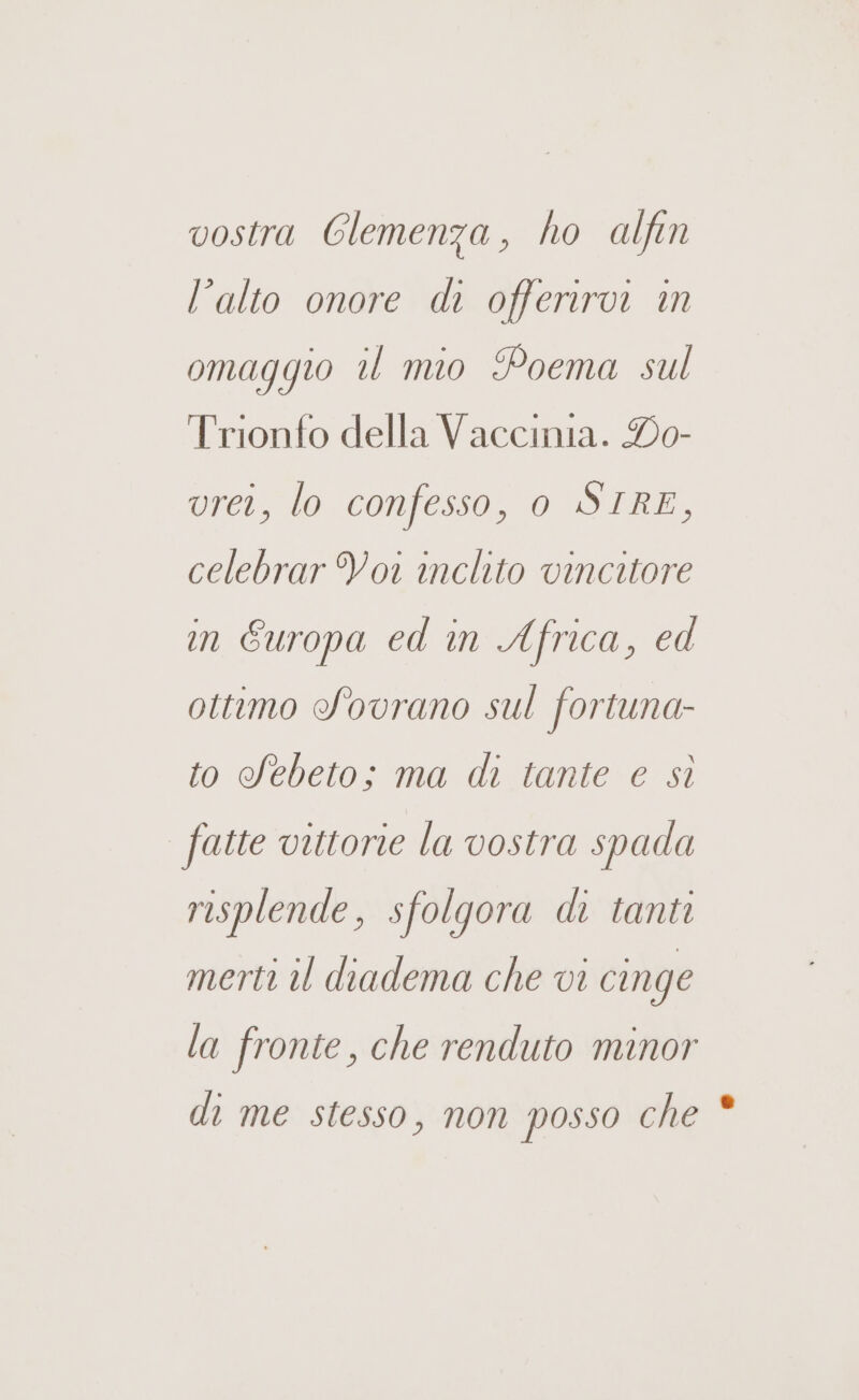 vostra Clemenza, ho alfin l’alto onore di offeriroi in omaggio il mio Poema sul Trionfo della Vaccinia. Do- rei, lo confesso, 0 SIRE, celebrar Voi inclito vincitore in Europa ed in Africa, ed ottimo Sovrano sul fortuna- to Sebeto; ma di tante e sì fatte vittorie la vostra spada risplende, sfolgora di tanti merti il diadema che vi cinge la fronte, che renduto minor di me stesso, non posso che *
