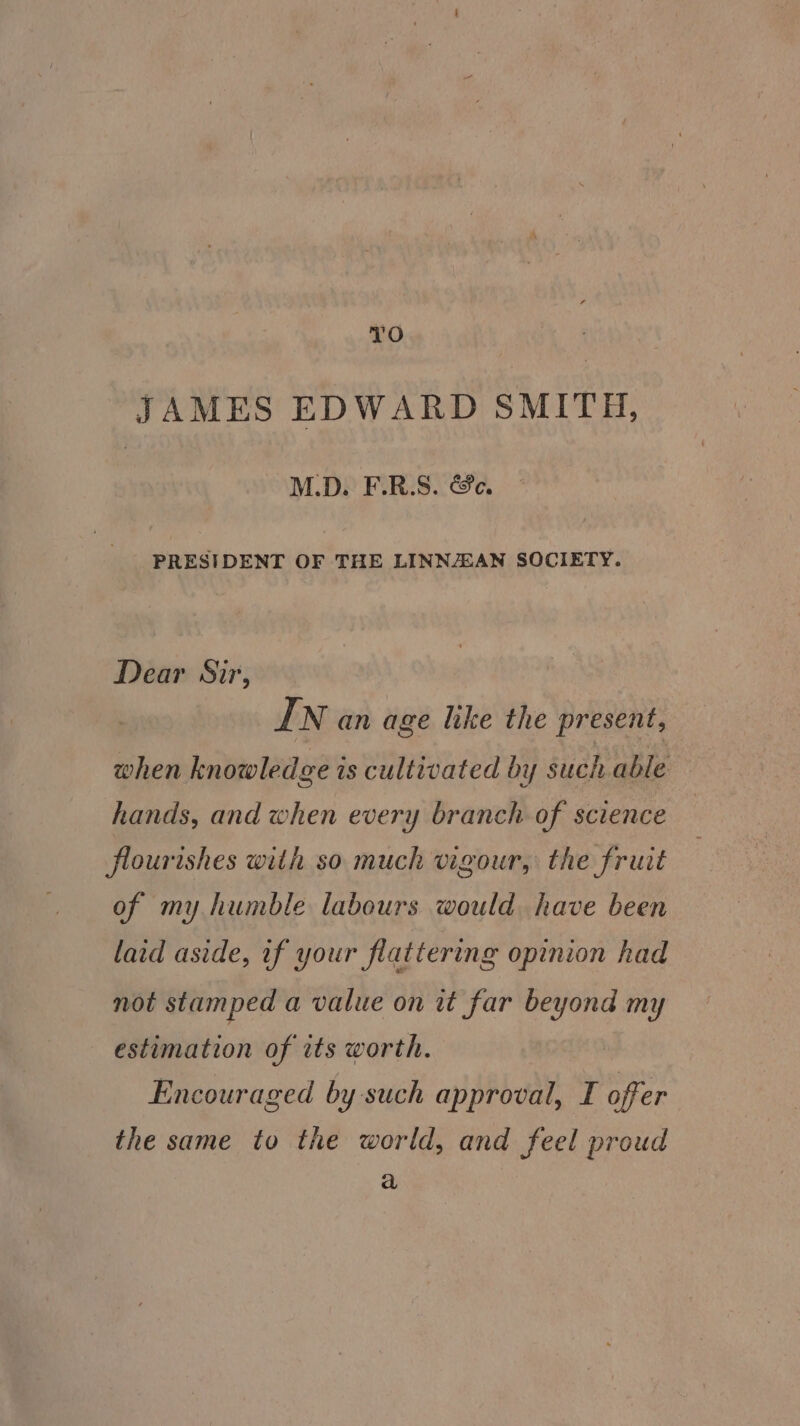 ae) JAMES EDWARD SMITH, M.D. F.R.S. &amp;e. PRESIDENT OF THE LINNJEAN SOCIETY. Dear Sir, IN an age like the present, when knowledge is cultivated by such able hands, and when every branch of science flourishes with so much vigour, the fruit of my humble labours would have been laid aside, if your flattering opinion had not stamped a value on it far beyond my estimation of its worth. Encouraged by such approval, I offer the same to the world, and feel proud a