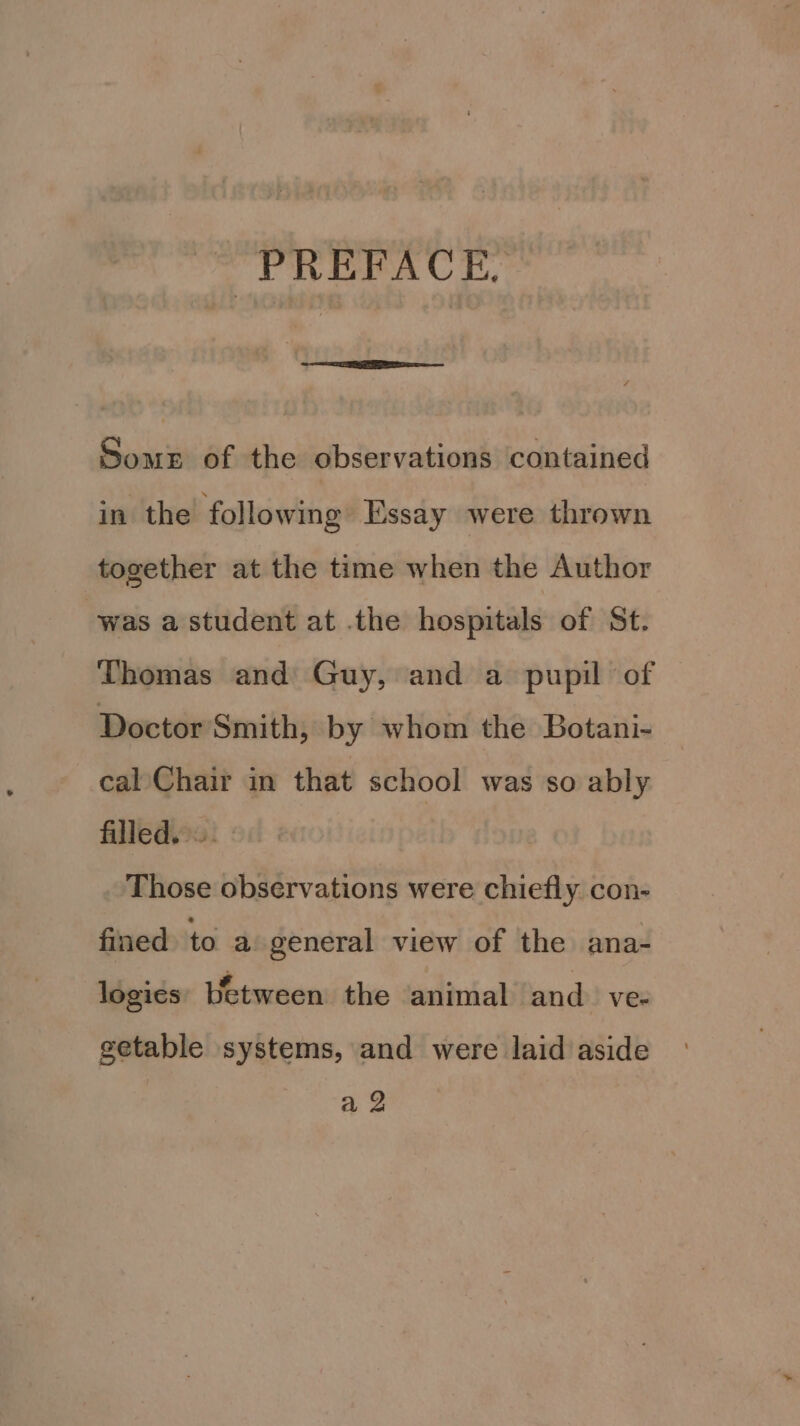 PREFACE. Soms of the observations contained in the following Essay were thrown together at the time when the Author was a student at .the hospitals of St. Thomas and Guy, and a pupil of Doctor Smith, by whom the Botani- cal Chair in that school was so ably filled... Those observations were chiefly. con- fined to a general view of the ana- logies Wetween the animal and. ve- getable systems, and were laid aside a2