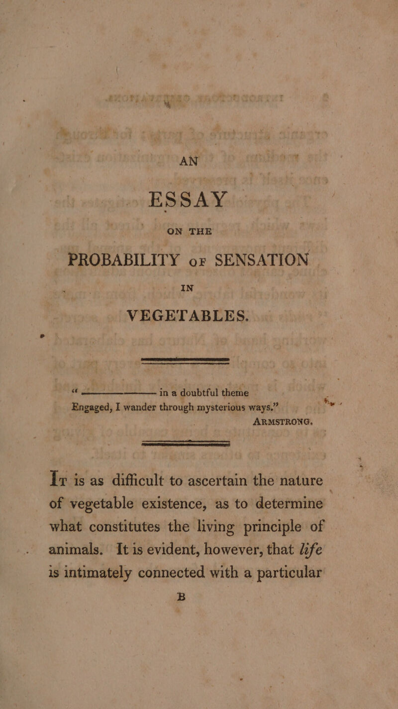 . ESSAY PROBABILITY or SENSATION IN VEGETABLES. in a doubtful theme Engaged, I wander through mysterious ways.” ARMSTRONG, 68) 8 rie Iv is as difficult to ascertain the nature ! of vegetable existence, as to determine what constitutes the living principle of animals. It is evident, however, that l:fe is intimately connected with a particular B